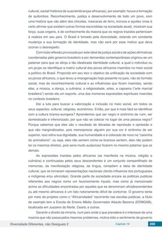 Diversidade Diferentes, não Desiguais 2 Capítulo 19 200
cultural, social/ histórico de suas lembranças africanas), por exemplo: houve a formação
de quilombos. Reconhecimento, justiça e desenvolvimento de todo um povo, com
uma história que vão além dos chicotes, mascaras de ferro, troncos e açoites (mas é
certo afirmar que existem outras formas escondidas na sociedade atual), mostram sua
força, suas origens, é de conhecimento da maioria que os negros trazidos pertenciam
à realeza em seu país. O Brasil é tomado pela diversidade, estando em constante
mudança a sua formação de identidade, mas não será por esse motivo que deva
ocorrer o desrespeito.
Com toda reflexão provocada por este ideal de justiça social e de ações afirmativas
coordenadas pelo governo brasileiro e por demandas contemporâneas originou-se um
patamar para que se atinja a tão idealizada identidade cultural, a qual o indivíduo ou
um grupo se identifique a matriz cultural dos povos africanos inseridos no meio social
e político do Brasil. Propondo em seu teor o objetivo da unificação da sociedade com
os povos africanos, o que levou a miscigenação hoje presente no país, não do formato
social, mas do reconhecimento cultural e as influências que foram inseridas, sendo
elas, a música, a dança, a culinária, a religiosidade, artes, a capoeira (“arte marcial
brasileira”) sendo ela um esporte, uma das inúmeras expressões espirituais inseridas
no contexto brasileiro.
Daí a luta para buscar a valorização e inclusão no meio social, em todos os
seus aspectos: cultural, religioso, econômico. Então, por que é mais fácil se identificar
com a cultura branco-europeia? Aprendemos que ser negro é sinônimo de ruim, ser
domesticado e inferiorizado; por que não se colocar no lugar de uma pessoa negra?
Porque sabemos que eles são o resultado de décadas de repressão e opressão e
que são marginalizados, pois menosprezar alguém por sua cor é sinônimo de ser
superior, isso retira sua dignidade, sua humanidade e é colocado de novo na “caixinha
do animalismo”, ou seja, eles não sentem como os brancos sentem, eles não podem
ter os mesmos direitos, pois seria muito audacioso ficarem no mesmo patamar que os
demais.
As expressões trazidas pelos africanos (se manifesta na música, religião e
culinária) e continuadas pelos seus descendentes é um conjunto compartilhado de
memorias, da manifestação religiosa, da língua, compõem a ideia de identidade
cultural, que se tornaram representações nacionais (tendo influencia dos portugueses
e indígenas e/ou silvícolas). Grande parte da sociedade encara as politicas publicas
referentes aos negros como um favorecimento injusto, mas como já mencionado
acima as dificuldades encontradas por aqueles que se denominam afrodescendentes
ou até mesmo africanos é um fato notoriamente difícil de contornar. O governo tenta
por meio de projetos como o “Africanidades” recorrente nas escolas públicas, a título
de exemplo tem a Escola de Ensino Médio Governador Adauto Bezerra (EEMGAB),
localizada em Juazeiro do Norte, Ceará; e outras.
Garantir o direito da minoria, num país onde o que prevalece é o interesse de uma
maioria que não passa pelos mesmos problemas, motiva ódio e sentimento de governo
 