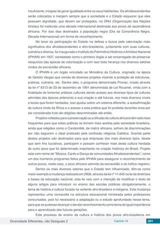 Diversidade Diferentes, não Desiguais 2 Capítulo 19 201
insuficiente, incapaz de gerar igualdade entre os seus habitantes. Os afrodescendentes
serão colocados à margem sempre que a sociedade e o Estado esquecer que eles
possuem dignidade, que devem ser protegidos, na ONU (Organização das Nações
Unidas) foi instituída uma década internacional destinada aos povos de ascendência
africana. Por isso dias destinados a população negra (Dia da Consciência Negra,
Década Internacional) em forma de reconhecimento.
No tocar da participação do Estado na defesa e busca pela valorização mais
significativa dos afrodescendentes e afro-brasileiros, juntamente com suas culturas,
culinária e diversa, foi inaugurado o Instituto do Patrimônio Histórico eArtístico Nacional
(IPHAN) em 1937, constatado como o primeiro órgão a ser encarregado de preservar
resquícios das épocas de colonização e com isso toda herança nos diversos setores
vindos da escravidão africana.
O IPHAN é um órgão vinculado ao Ministério da Cultura, originado na época
de Getúlio Vargas que consta de diversos projetos visando à proteção de estruturas,
práticas, culinária, etc. Dentre eles, o programa denominada Pronac, criado através
da lei nº 8313 de 23 de dezembro de 1991 denominada de Lei Rouanet, vinda com a
finalidade de fomentar práticas culturais dando acesso aos diversos tipos de culturas
advindas das épocas anteriores a sua criação e até futuras, nos mais diversos níveis
e locais que foram herdadas, isso ajudou sobre um sistema diferente, a autoafirmação
da cultura vinda da África e o acesso a esta prática que foi proibida durantes anos por
ser considerada fruto de religiões descriminadas até então.
Projetosvoltadosparaapreservaçãoouadifusãodaculturaafricanatêmsidomais
frequentes para que estas práticas se tornem mais aceitas pela sociedade brasileira,
ainda que religiões como o Candomblé, de matriz africana, sofram de discriminações
por não seguirem o ideal praticado pela confissão religiosa Católica. Grande parte
destes projetos são destinados para que empresas dos mais diversos tipos, desde
que sem fins lucrativos, participem e possam conhecer mais desta cultura herdada
de outro povo que foi determinado importante na criação histórica do Brasil. Projeto
este com nome de “Música, Canto e Dança de comunidades Afrodescendentes”, como
um dos inúmeros programas feitos pelo IPHAN para assegurar o reconhecimento de
outros povos, neste caso, o povo africano advindo da escravidão e do tráfico negreiro.
Dentre os mais diversos setores que o Estado tem influenciado, têm-se como
maior exemplo a mudança realizada em 2008, através da lei nº 11.645 na lei de diretrizes
e bases da educação nacional, esta lei veio com a intenção de modificar o texto de
alguns artigos para introduzir no ensino das escolas públicas obrigatoriamente, o
tema de história e cultura focada na vertente afro-brasileira e indígena. Esta mudança
representou uma reviravolta na estrutura educacional ministrada pelos professores
concursados, pois foi necessário a adaptação ou o estudo aprofundado nesse tema,
para que se pudesse alcançar o devido reconhecimento como tema de igual importância
para o aprendizado das futuras gerações.
Este processo de ensino da cultura e história dos povos afro-brasileiros em
 