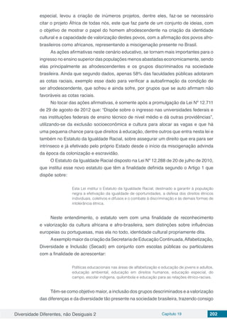 Diversidade Diferentes, não Desiguais 2 Capítulo 19 202
especial, levou a criação de inúmeros projetos, dentre eles, faz-se se necessário
citar o projeto África de todas nós, este que faz parte de um conjunto de ideias, com
o objetivo de mostrar o papel do homem afrodescendente na criação da identidade
cultural e a capacidade de valorização destes povos, com a afirmação dos povos afro-
brasileiros como africanos, representando a miscigenação presente no Brasil.
As ações afirmativas neste cenário educativo, se tornam mais importantes para o
ingresso no ensino superior das populações menos abastadas economicamente, sendo
elas principalmente as afrodescendentes e os grupos discriminados na sociedade
brasileira. Ainda que segundo dados, apenas 58% das faculdades públicas adotaram
as cotas raciais, exemplo esse dado para verificar a autoafirmação da condição de
ser afrodescendente, que sofreu e ainda sofre, por grupos que se auto afirmam não
favoráveis as cotas raciais.
No tocar das ações afirmativas, é somente após a promulgação da Lei Nº 12.711
de 29 de agosto de 2012 que: “Dispõe sobre o ingresso nas universidades federais e
nas instituições federais de ensino técnico de nível médio e dá outras providências”,
utilizando-se da exclusão socioeconômica e cultura para alocar as vagas e que há
uma pequena chance para que direitos à educação, dentre outros que entra nesta lei e
também no Estatuto da Igualdade Racial, sobre assegurar um direito que era para ser
intrínseco e já efetivado pelo próprio Estado desde o início da miscigenação advinda
da época da colonização e escravidão.
O Estatuto da Igualdade Racial disposto na Lei Nº 12.288 de 20 de julho de 2010,
que institui esse novo estatuto que têm a finalidade definida segundo o Artigo 1 que
dispõe sobre:
Esta Lei institui o Estatuto da Igualdade Racial, destinado a garantir à população
negra a efetivação da igualdade de oportunidades, a defesa dos direitos étnicos
individuais, coletivos e difusos e o combate à discriminação e às demais formas de
intolerância étnica.
Neste entendimento, o estatuto vem com uma finalidade de reconhecimento
e valorização da cultura africana e afro-brasileira, sem distinções sobre influências
europeias ou portuguesas, mas ela no todo, identidade cultural propriamente dita.
AexemplomaiordacriaçãodaSecretariadeEducaçãoContinuada,Alfabetização,
Diversidade e Inclusão (Secadi) em conjunto com escolas públicas ou particulares
com a finalidade de acrescentar:
Políticas educacionais nas áreas de alfabetização e educação de jovens e adultos,
educação ambiental, educação em direitos humanos, educação especial, do
campo, escolar indígena, quilombola e educação para as relações étnico-raciais.
Têm-se como objetivo maior, a inclusão dos grupos descriminados e a valorização
das diferenças e da diversidade tão presente na sociedade brasileira, trazendo consigo
 