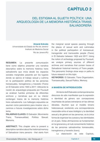 Diversidade Diferentes, não Desiguais 2 Capítulo 2 14
CAPÍTULO 2
DEL ESTIGMA AL SUJETX POLÍTICX: UNA
ARQUEOLOGÍA DE LA MEMORIA HISTÓRICA TRANS
SALVADOREÑA
Amaral Arévalo
Universidade do Estado do Rio de Janeiro/
Instituto de Medicina Social
Rio de Janeiro/RJ
RESUMEN: La presente comunicación
tiene como objetivo presentar una narrativa
descriptiva sobre la memoria histórica trans
salvadoreña que inicia desde los espacios
sociales marginales pasando por los lugares
donde se ejercía el trabajo sexual y culmina
en la participación política de las personas
transexuales, transgéneros y travestis (Trans)
en El Salvador entre 1923 a 2017. Utilizando la
noción de arqueología propuesta por Foucault
se analizan fuentes primarias de diferentes
archivos y narrativas que en su interior
contengan trazos de la memoria histórica
trans salvadoreña. Los hallazgos expuestos se
asumen como panorámico para mostrar vías o
caminos a futuras investigaciones sobre dicho
tema.
PALABRAS CLAVES: El Salvador; Movimiento
Trans; Transexualidad; Política Sexual;
Memoria.
ABSTRACT: This chapter aims to present a
descriptive narrative about the historical memory
of Salvadoran trans persons - that starts from
the marginal social spaces passing through
the places of sexual work and culminates
in the political participation of transsexual,
transgender and transvestite people (Trans)
in El Salvador between 1923 and 2017. Using
the notion of archeology proposed by Foucault,
we analyze primary sources of different
archives and narratives that contain traces of
Salvadoran historical memory of Trans people.
The panoramic findings show ways or paths to
future research on this topic.
KEYWORDS: El Salvador, Trans Organization,
Transsexuality; Sexual Politics, Memory.
A MANERA DE INTRODUCCIÓN
AlinteriordeElSalvadorcontemporáneolos
discursos de odio manifiestan que la expresión
e identidad de género son concepciones
importadas de países extranjeros en las últimas
décadas. Asumen que el modelo binario
heterosexual, existiendo una correspondencia
inexorable entre el sexo biológico y la identidad
sexual y de género en las personas, es la única
forma de organizar los cuerpos y las identidades
en el país. Estas afirmaciones se fundamentan
en la ignorancia y el nulo conocimiento histórico
de las personas salvadoreñas transexuales,
transgéneros y travestis (trans).
La elaboración de este Capítulo,
 