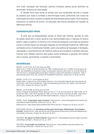 Diversidade Diferentes, não Desiguais 2 Capítulo 19 203
uma maior aceitação das heranças culturais herdadas desses povos advindos da
escravidão na época da colonização.
O Secadi inova mais ainda no sentido que sua constituição permite a criação
de projetos que visem o combate à discriminação racial, juntamente com busca da
valorização da cultura, culinária e religião tão diversificada dessa região. Uma mudança
expressiva no sistema de ensino, na educação das futuras gerações ao respeito as
diferenças étnicas.
CONSIDERAÇÕES FINAIS
É certo que as desigualdades sociais no Brasil são notórias, quando se trata
da justiça social tem o dever governo criar oportunidades para o ingresso no ensino
básico, médio e superior, ou técnico com o intuito de assegurar o princípio da isonomia
social e o direito básico da educação disposto na Constituição Federal de 1998 (mais
conhecida como a Constituição Cidadã), como uma política de reparação e retratação,
valorização e reconhecimento do histórico-cultural afro-brasileiro e também africana.
Criando uma reflexão histórica esta justiça social fortalecera a garantia dos direitos
civis e sociais, aprendendo a respeitar a diversidade.
REFERÊNCIAS
BRASIL. Lei Nº11.645, de 10 de março de 2008.
Altera a Lei no
9.394, de 20 de dezembro de 1996, modificada pela Lei no
10.639, de 9 de janeiro de
2003, que estabelece as diretrizes e bases da educação nacional, para incluir no currículo oficial da
rede de ensino a obrigatoriedade da temática “História e Cultura Afro-Brasileira e Indígena”. <http://
www.planalto.gov.br/ccivil_03/_ato2007-2010/2008/lei/l11645.htm>. Acesso em: 01 de jul. de 2017.
BRASIL. Lei Nº12.771, de 29 agosto de 2012.
Dispõe sobre o ingresso nas universidades federais e nas instituições federais de ensino técnico de
nível médio e dá outras providências. <http://www.planalto.gov.br/ccivil_03/_ato2011-2014/2012/lei/
l12711.htm>. Acesso em: 02 de jul. de 2017.
BRASIL. Lei Nº12.288, de 20 de julho de 2010.
Institui o Estatuto da Igualdade Racial; altera as Leis nos
7.716, de 5 de janeiro de 1989, 9.029, de 13
de abril de 1995, 7.347, de 24 de julho de 1985, e 10.778, de 24 de novembro de 2003. <http://www.
planalto.gov.br/ccivil_03/_ato2007-2010/2010/lei/l12288.htm>. Acesso em: 02 de jul. de 2017.
DANIEL, Paulo. A população negra brasileira. Disponível em: <www.cartacapital.com.br/economia/
a-populacao-negra-brasileira>. Acesso em: 03, jul., 2017.
Disponível em: <http://www.scielo.br/pdf/cp/v43n148/15.pdf.htm>. Acesso em: 02 de jul. de 2017.
EDUCAÇÃO, Ministério da. Secretaria da Educação Continuada, Alfabetização, Diversidade e
Inclusão. Disponível em: <http://portal.mec.gov.br/secretaria-de-educacao-continuada-alfabetizacao-
diversidade-e-inclusao>. Acesso em: 04 de jul. de 2017.
GELEDES. Os negros no Brasil Colonial. Disponível em: <www.geledes.org.br/os-negros-no-brasil-
colonial/#gs.Cy3CgeI >. Acesso em: 03, jul., 2017.
GELEDES. A escravidão nas Américas. Disponível em: <www.geledes.org.br/escravidao-nas-
americas/#gs.yJKcCOQ >. Acesso em: 03, jul., 2017.
 