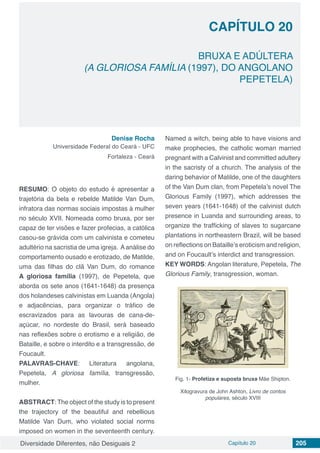 Diversidade Diferentes, não Desiguais 2 Capítulo 20 205
CAPÍTULO 20
BRUXA E ADÚLTERA
(A GLORIOSA FAMÍLIA (1997), DO ANGOLANO
PEPETELA)
Denise Rocha
Universidade Federal do Ceará - UFC
Fortaleza - Ceará
RESUMO: O objeto do estudo é apresentar a
trajetória da bela e rebelde Matilde Van Dum,
infratora das normas sociais impostas à mulher
no século XVII. Nomeada como bruxa, por ser
capaz de ter visões e fazer profecias, a católica
casou-se grávida com um calvinista e cometeu
adultério na sacristia de uma igreja. Aanálise do
comportamento ousado e erotizado, de Matilde,
uma das filhas do clã Van Dum, do romance
A gloriosa família (1997), de Pepetela, que
aborda os sete anos (1641-1648) da presença
dos holandeses calvinistas em Luanda (Angola)
e adjacências, para organizar o tráfico de
escravizados para as lavouras de cana-de-
açúcar, no nordeste do Brasil, será baseado
nas reflexões sobre o erotismo e a religião, de
Bataille, e sobre o interdito e a transgressão, de
Foucault.
PALAVRAS-CHAVE: Literatura angolana,
Pepetela, A gloriosa família, transgressão,
mulher.
ABSTRACT: The object of the study is to present
the trajectory of the beautiful and rebellious
Matilde Van Dum, who violated social norms
imposed on women in the seventeenth century.
Named a witch, being able to have visions and
make prophecies, the catholic woman married
pregnant with a Calvinist and committed adultery
in the sacristy of a church. The analysis of the
daring behavior of Matilde, one of the daughters
of the Van Dum clan, from Pepetela’s novel The
Glorious Family (1997), which addresses the
seven years (1641-1648) of the calvinist dutch
presence in Luanda and surrounding areas, to
organize the trafficking of slaves to sugarcane
plantations in northeastern Brazil, will be based
on reflections on Bataille’s eroticism and religion,
and on Foucault’s interdict and transgression.
KEY WORDS: Angolan literature, Pepetela, The
Glorious Family, transgression, woman.
Fig. 1- Profetiza e suposta bruxa Mãe Shipton.
Xilogravura de John Ashton, Livro de contos
populares, século XVIII
 