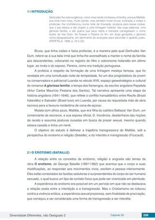 Diversidade Diferentes, não Desiguais 2 Capítulo 20 206
1 | 	INTRODUÇÃO
Gertrudes fez esta exigência, como mais tarde confessou à família, porque Matilde,
sua irmã mais nova, muito bonita, mas também muito bruxa, inclinada a visões e
profecias, lhe confidenciou numa noite de trovoada, propícia para essas coisas,
que o pai estava a dar origem a uma linhagem notável, nas suas palavras, uma
gloriosa família, e ela queria que seus netos e bisnetos carregassem o nome
ilustre de Van Dum. Se ficasse o Pereira no fim, em duas gerações o glorioso
nome desapareceria, em detrimento do arranjado para esconder o apelido judeu.
(PEPETELA, 1999, p. 22 e 23).
Bruxa, que tinha visões e fazia profecias, é a maneira pela qual Gertrudes Van
Dum, refere-se à sua bela irmã que tinha lhe aconselhado a manter o nome da família
aos descendentes, colocando no registro do filho o sobrenome holandês em último
lugar, ao invés o do esposo, Pereira, como era tradição portuguesa.
A profecia a respeito da formação de uma linhagem mestiça famosa, que foi
revelada em uma tumultuada noite de tempestade, foi um dos prognósticos da jovem
na conservadora e patriarcal Luanda no século XVII, espaço geoestratégico e cultural
do romance A gloriosa família: o tempo dos flamengos, do escritor angolano Pepetela
(Artur Carlos Maurício Pestana dos Santos). Tal narrativa apresenta uma etapa da
história angolana (1641-1648), que reflete o conflito transatlântico entre Recife (Brasil
holandês) e Salvador (Brasil luso) em Luanda, por causa da requisitada mão de obra
escrava para a lavoura nordestina de cana-de-açúcar.
Mulata com olhos azuis, Matilde, que era filha do católico Baltazar Van Dum, um
comerciante de escravos, e sua esposa oficial, D. Inocência, desdenhava das noções
de recato e assumia posturas ousadas em busca de prazer sexual, mesmo quando
estava casada e tinha um nenê.
O objetivo do estudo é delinear a trajetória transgressora de Matilde, sob a
perspectiva do erotismo e religião (Bataille), e do interdito e transgressão (Foucault).
2 | 	O EROTISMO (BATAILLE)
A relação entre os conceitos de erotismo, religião e angústia são temas da
obra O erotismo, de George Bataille (1897-1962) que acentua que o corpo e suas
modificações, ao responder aos movimentos vivos, excitam a pessoa interiormente.
Eles estão conectados às facetas sedutoras e surpreendentes do corpo do ser humano
sexuado, o qual busca um tipo de contato físico que pode ser vivenciado em plenitude.
A experiência do erotismo era possível em um período em que não se destacava
a relação exata entre a interdição e a transgressão. Mas o Cristianismo se colocou
contra a vivência erótica, a experiência sexual prazerosa, sem finalidade de procriação,
que começou a ser considerada uma forma de transgressão a ser interdita:
 