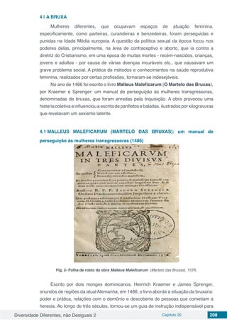 Diversidade Diferentes, não Desiguais 2 Capítulo 20 208
4 | 	A BRUXA
Mulheres diferentes, que ocupavam espaços de atuação feminina,
especificamente, como parteiras, curandeiras e benzedeiras, foram perseguidas e
punidas na Idade Média europeia. A questão da política sexual da época focou nos
poderes delas, principalmente, na área de contraceptivo e aborto, que ia contra a
diretriz do Cristianismo, em uma época de muitas mortes - recém-nascidos, crianças,
jovens e adultos - por causa de várias doenças incuráveis etc., que causavam um
grave problema social. A prática de métodos e conhecimentos na saúde reprodutiva
feminina, realizados por certas profissões, tornaram-se indesejáveis.
No ano de 1486 foi escrito o livro Malleus Maleficarum (O Martelo das Bruxas),
por Kraemer e Sprenger: um manual de perseguição às mulheres transgressoras,
denominadas de bruxas, que foram enredas pela Inquisição. A obra provocou uma
histeria coletiva e influenciou a escrita de panfletos e baladas, ilustrados por xilogravuras
que revelavam um sexismo latente.
4.1	MALLEUS MALEFICARUM (MARTELO DAS BRUXAS): um manual de
perseguição às mulheres transgressoras (1486)
Fig. 2- Folha de rosto da obra Malleus Maleficarum (Martelo das Bruxas), 1576.
Escrito por dois monges dominicanos, Heinrich Kraemer e James Sprenger,
oriundos de regiões da atual Alemanha, em 1486, o livro aborda a situação da bruxaria:
poder e prática, relações com o demônio e descoberta de pessoas que cometiam a
heresia. Ao longo de três séculos, tornou-se um guia de instrução indispensável para
 