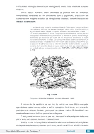 Diversidade Diferentes, não Desiguais 2 Capítulo 20 209
o Tribunal da Inquisição: identificação, interrogatório, tortura física e mental e punições
diversas.
Muitas destas mulheres foram vinculadas às práticas com os demônios,
compreensão reveladora de um sincretismo com o paganismo, cristalizado em
narrativas com imagens de cenas de cavalgaduras celestiais, conforme revelado no
Malleus Maleficarum:
[...] ainda que estas mulheres imaginem cavalgar (como assim pensam e dizem)
com Diana ou Herodias, na verdade cavalgam com o diabo, que chamam com
alguns desses nomes pagãos e projetam um reflexo sedutor em seus olhares. [...]
E o terceiro ponto é este: o ato de cavalgar pode ser meramente ilusório, já que o
diabo possui um extraordinário poder sobre as mentes de quem a ele se entrega,
de maneira que as coisas que fazem em sua imaginação acham que as fazem
real e verdadeiramente no corpo. E o quarto ponto é este: as bruxas assinaram um
pacto que consiste em obedecer ao demônio em todas as coisas, onde afirmar que
as palavras do Cânon devesse se estender até incluir e abarcar todos os atos de
bruxarias é um absurdo, já que as bruxas fazem muito mais que estas mulheres, e
em verdade são de uma espécie diferente. (KRAEMER; SPRENGER, 2007,
p. 14)
Fig. 3- Bruxa.
Xilogravura de Michael Wolgemut, Nurnberg, Alemanha (1493)
A percepção da existência de um tipo de mulher na Idade Média europeia,
que detinha conhecimentos sobre a saúde reprodutiva feminina e, supostamente,
participava de cultos ao demônio, gerou pânico e psicose coletiva. Muitas delas foram
condenadas em Autos de Fé e queimadas na fogueira.
O estigma de ser uma bruxa e, por isso, ser considerada perigosa e indecente
paira, ainda, em culturas de matriz ocidental cristã.
Matilde, porém, tinha orgulho de ser considerada bruxa, embora os olhos vigilantes
da Inquisição estivessem presentes em Luanda, no século XVII, e o adultério também
 
