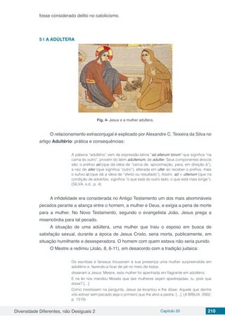 Diversidade Diferentes, não Desiguais 2 Capítulo 20 210
fosse considerado delito no catolicismo.
5 | 	A ADÚLTERA
Fig. 4- Jesus e a mulher adúltera.
O relacionamento extraconjugal é explicado por Alexandre C. Teixeira da Silva no
artigo Adultério: prática e consequências:
A palavra “adultério” vem da expressão latina “ad alterum torum” que significa “na
cama do outro”, provém do latim adulterium, de adulter. Seus componentes léxicos
são: o prefixo ad (que dá idéia de “cerca de, aproximação, para, em direção à”),
a raiz de alter (que significa “outro”), alterada em ulter ao receber o prefixo, mais
o sufixo io (que dá a ideia de “efeito ou resultado”). Assim, ad + ulterium (que na
condição de advérbio, significa “o que está do outro lado, o que está mais longe”).
(SILVA, s.d., p. 4)
A infidelidade era considerada no Antigo Testamento um dos mais abomináveis
pecados perante a aliança entre o homem, a mulher e Deus, e exigia a pena de morte
para a mulher. No Novo Testamento, segundo o evangelista João, Jesus prega a
misericórdia para tal pecado.
A situação de uma adúltera, uma mulher que traiu o esposo em busca de
satisfação sexual, durante a época de Jesus Cristo, seria morta, publicamente, em
situação humilhante e desesperadora. O homem com quem estava não seria punido.
O Mestre a redimiu (João, 8, 6-11), em desacordo com a tradição judaica:
Os escribas e fariseus trouxeram à sua presença uma mulher surpreendida em
adultério e, fazendo-a ficar de pé no meio de todos,
disseram a Jesus: Mestre, esta mulher foi apanhada em flagrante em adultério.
E na lei nos mandou Moisés que tais mulheres sejam apedrejadas; tu, pois que
dizes? [...]
Como insistissem na pergunta, Jesus se levantou e lhe disse: Aquele que dentre
vós estiver sem pecado seja o primeiro que lhe atire a pedra. [...]. (A BÍBLIA, 2002,
p. 1319)
 