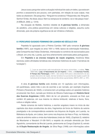 Diversidade Diferentes, não Desiguais 2 Capítulo 20 211
Jesus ousou perguntar sobre a situação individual de cada um deles, que estavam
prontos a assassiná-la aos poucos, com pedradas, em relação às suas culpas, mas
todos se afastaram. Ele perguntou: “Ninguém te condenou? Respondeu ela: Ninguém,
Senhor! Então, lhe disse Jesus: Nem eu tampouco te condeno; vai e não peque mais”.
(A BÍBLIA, 2002, p. 1319).
Na situação de Matilde, membro rebelde de A gloriosa família, a dimensão
do adultério, uma prática pecaminosa em várias culturas e religiões, assumiu outra
dimensão, pois ela própria orgulhava-se de ser infratora e feiticeira.
6 | 	PERCURSO OUSADO FEMININO EM LUANDA NO SÉCULO XVII
Pepetela foi agraciado com o Prêmio Camões 1997 pelo romance A gloriosa
família (1997), que resgata os anos 1641 a 1648, época da colonização holandesa,
pela Companhia das Índias Ocidentais, interessada no comércio de escravizados para
o Brasil, em uma vila, Luanda, que fora anteriormente colonizada pelos portugueses.
Em Pepetela e as (novas) margens da nação angolana, Inocência Mata
escreveu sobre afinidades temáticas dos romances históricos do autor (“narrativas de
fundação”):
[...] que se aproximam pela textualização de traços primordiais - a saber, Yaka,
1984/1985, Lueji. O Nascimento de um Império, (1989), e A Gloriosa Família.
O Tempo dos Flamengos, (1997) - são campo fértil para o desvelamento do seu
projeto discursivo de nação, da luta narrativa na sua escrita (da nação) a partir de
narrativas de fundação como são as três obras supracitadas. (MATA, 2001, p. 187).
A obra A gloriosa família está dividida em 12 capítulos com informações,
em parênteses, sobre mês e ano do ocorrido a ser narrado, por exemplo (Capítulo
Primeiro (Fevereiro de 1642)), o romance tem um prólogo sobre um episódio histórico
envolvendo Van Dum, narrado por António de Oliveira Cadornega em História Geral
das Guerras Angolanas (1680). Além de ter um glossário, anexado ao final, que
contém 42 palavras, em sua maioria no idioma kimbundi, relativas à fauna, flora,
cultura e religião nativa.
Neste romance de matriz histórica, o escritor angolano insere no início de dez
capítulos dos doze constituintes da obra, fragmentos de livros de História de autoria
prestigiada e de correspondência existente nos Arquivos de Angola, em Luanda, na
Biblioteca da Ajuda, em Lisboa, bem como nos Arquivos da Haia e Prop, na Holanda;
carta de anônimo sobre a vinda dos holandeses (maio de 1643), (Capítulo 2); relatório
de Moortamer e Nieulant (11-09-1641) a respeito da amizade oferecida por Dom
Agostinho, comandante da Ilha de Luanda, pertencente ao Congo (Capítulo 3); extrato
de A Dupla Restauração de Angola, de Silva Rego (1948) com informações sobre
 