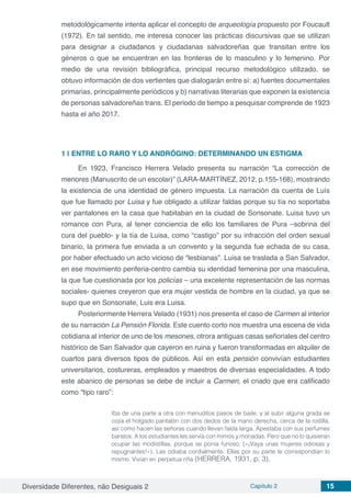Diversidade Diferentes, não Desiguais 2 Capítulo 2 15
metodológicamente intenta aplicar el concepto de arqueología propuesto por Foucault
(1972). En tal sentido, me interesa conocer las prácticas discursivas que se utilizan
para designar a ciudadanos y ciudadanas salvadoreñas que transitan entre los
géneros o que se encuentran en las fronteras de lo masculino y lo femenino. Por
medio de una revisión bibliográfica, principal recurso metodológico utilizado, se
obtuvo información de dos vertientes que dialogarán entre sí: a) fuentes documentales
primarias, principalmente periódicos y b) narrativas literarias que exponen la existencia
de personas salvadoreñas trans. El periodo de tiempo a pesquisar comprende de 1923
hasta el año 2017.
1 | 	ENTRE LO RARO Y LO ANDRÓGINO: DETERMINANDO UN ESTIGMA
En 1923, Francisco Herrera Velado presenta su narración “La corrección de
menores (Manuscrito de un escolar)” (LARA-MARTÍNEZ, 2012, p.155-168), mostrando
la existencia de una identidad de género impuesta. La narración da cuenta de Luís
que fue llamado por Luisa y fue obligado a utilizar faldas porque su tía no soportaba
ver pantalones en la casa que habitaban en la ciudad de Sonsonate. Luisa tuvo un
romance con Pura, al tener conciencia de ello los familiares de Pura –sobrina del
cura del pueblo- y la tía de Luisa, como “castigo” por su infracción del orden sexual
binario, la primera fue enviada a un convento y la segunda fue echada de su casa,
por haber efectuado un acto vicioso de “lesbianas”. Luisa se traslada a San Salvador,
en ese movimiento periferia-centro cambia su identidad femenina por una masculina,
la que fue cuestionada por los policías – una excelente representación de las normas
sociales- quienes creyeron que era mujer vestida de hombre en la ciudad, ya que se
supo que en Sonsonate, Luis era Luisa.
Posteriormente Herrera Velado (1931) nos presenta el caso de Carmen al interior
de su narración La Pensión Florida. Este cuento corto nos muestra una escena de vida
cotidiana al interior de uno de los mesones, otrora antiguas casas señoriales del centro
histórico de San Salvador que cayeron en ruina y fueron transformadas en alquiler de
cuartos para diversos tipos de públicos. Así en esta pensión convivían estudiantes
universitarios, costureras, empleados y maestros de diversas especialidades. A todo
este abanico de personas se debe de incluir a Carmen, el criado que era calificado
como “tipo raro”:
Iba de una parte a otra con menuditos pasos de baile, y al subir alguna grada se
cojía el holgado pantalón con dos dedos de la mano derecha, cerca de la rodilla,
así como hacen las señoras cuando llevan falda larga. Apestaba con sus perfumes
baratos. A los estudiantes les servía con mimos y monadas. Pero que no lo quisieran
ocupar las modistillas, porque se ponía furioso. («¡Vaya unas mujeres odiosas y
repugnantes!»). Las odiaba cordialmente. Ellas por su parte le correspondían lo
mismo. Vivían en perpetua riña (HERRERA, 1931, p. 3).
 