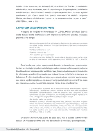 Diversidade Diferentes, não Desiguais 2 Capítulo 20 213
batalha contra os mouros, em Alcácer Quibir, atual Marrocos. Em 1641, Luanda tinha
sido invadida pelos holandeses, que não eram inimigos dos portugueses, e ainda não
tinham ratificado nenhum tratado na nova conjuntura política lusa. Por isso, a jovem
questionou o pai: “-Como vamos ficar, quando esse acordo for válido? - perguntou
Matilde, de olhos azuis brilhantes quando certos temas eram atirados para a mesa”.
(PEPETELA, 1999, p. 26).
6.1 PROFECIA E SEDUÇÃO DE UM PADRE
A respeito da chegada dos holandeses em Luanda, Matilde profetizou sobre a
exata duração desta colonização a um religioso na quinta dos jesuítas, localizada
próxima ao rio Bengo:
Sei que os flamengos vão ficar aqui sete anos. Desde o dia da chegada ao da partida
vão passar exactos sete anos. Vi no dia que chegaram. Vejo isso constantemente
escrito no céu.
Vês? Escrito? Escrito no céu?
-Gravado a fogo no céu. [...]
-Tens a certeza que vai acontecer?
-Nunca tive uma visão tão forte. Por vezes então, é tão claro que até me faz piscar
os olhos, a frase gravada a fogo queima-me. Juro! (PEPETELA, 1999, p. 48 e 50).
Seus familiares e outros moradores de Luanda, juntamente com o governador,
haviam se refugiado naquela propriedade dos padres, quando os flamengos invadiram o
litoral luandense. Nessa ocasião, Matilde já havia desabrochado sexualmente e decidiu
ter intimidades, escolhendo um padre, que embora tivesse certa idade, preservava um
belo corpo. O início da sedução começou com o seu desejo de conhecer a propriedade
que estava sendo mostrada por ele, a quem havia revelado sobre a permanência exata
dos holandeses, acima mencionada, segundo narrou à sua irmã Catarina:
[...] mudou então a postura. Até aí estava em atitude de humildade e alguma
preocupação. Devia ser ele a tomar a iniciativa, era muito mais velho e sobretudo
era homem. Mas tímido demais. Soltei-me, disse ela, atirei tudo para o ar, nem
queria saber o que ele podia pensar, era uma força interior, um grito impossível de
calar, um fogo, uma sarça ardente que não dava para apagar.
-Me absolva, padre, me absolva.
Matilde se levantou e encostou às pernas dele, olhando-o nos olhos. O padre
estava encurralado pelo tronco, não podia recuar. O jesuíta começou a balbuciar
uma oração com os lábios entreabertos, meteu uma mão por baixo dos saiotes
dela, sentiu o calor, revolveu os olhos. Ela o puxou e caíram abraçados no chão.
E o padre absolveu-a no capim, nas palavras dela, misturadas com risonhos.
(PEPETELA, 1999, p. 48 e 49).
Em Luanda havia muitos jovens da idade dela, mas a ousada Matilde decidiu
seduzir um religioso que tinha feito voto de castidade e conseguiu que ele pecasse.
 