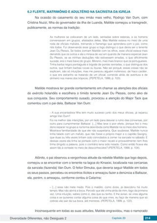 Diversidade Diferentes, não Desiguais 2 Capítulo 20 214
6.2	FLERTE, MATRIMÔNIO E ADULTÉRIO NA SACRISTIA DA IGREJA
Na ocasião do casamento do seu irmão mais velho, Rodrigo Van Dum, com
Cristina Nuzzi, filha do governador da ilha de Luanda, Matilde começou a transgredir,
publicamente, as normas da tradição:
As mulheres se colocaram de um lado, sentadas sobre esteiras, e os homens
conversavam em grupos, afastados delas. Mas Matilde estava no meio de uma
roda de oficiais mafulos, treinando o flamengo que aprendera com o pai, como
nós todos. Fui observando esse grupo e logo distingui o que devia ser o tenente
Jean Du Plessis. Se todos comiam Matilde com os olhos, esse oficial estava mais
derretido que os outros e ela o mirava de vez em quando de maneira especial Jean
Du Plessis, se as minhas deduções não estivessem erradas, o que dificilmente
sucede, era o mais baixo do grupo. Moreno, mas mais branco que os portugueses.
Tinha barba negra pontiaguda e bigode de pontas reviradas, o que distinguia dos
outros, que tinham barbas ruivas ou louras. Não sei porquê, essas coisas não se
explicam, são só intuições, mas me pareceu alguém inofensivo, de fraco caráter,
o que era estranho se tratando de um oficial, correndo atrás de aventura e de
dinheiro nos mares dos trópicos. (PEPETELA, 1999, p. 103).
Matilde mostrava ter grande contentamento em chamar as atenções dos oficiais
do exército holandês e escolhera o tímido tenente Jean Du Plessis, como alvo de
sua conquista. Seu comportamento ousado, provocou a atenção do Major Tack que
comentou com o pai dela, Baltazar Van Dum:
- A sua encantadora filha tem muito sucesso junto dos meus oficiais, já reparou
amigo Van Dum?
Foi na melhor das intenções, por um lado para desviar o rumo das conversas, por
outro para cumprimentar Baltazar. [...] Mas teve o pior efeito, porque fez o meu
dono reparar no grupo e na forma desinibida como Matilde ria no meio dos homens.
Mostrava familiaridade de que ele não suspeitaria. Que soubesse, Matilde nunca
tinha falado com um mafulo, que não fosse o próprio major e o capitão Savigny,
que duas ou três vezes tinham sido convidados a comer na sanzala no sábado. E
dessas vezes ela tinha se portado com o maior recato e provavelmente nem lhes
tinha dirigido a palavra, pois o contrário teria sido notado. Como então ficava ela
assim tão à vontade no meio de desconhecidos? (PEPETELA, 1999, p. 104).
Atônito, o pai observou a vergonhosa atitude da rebelde Matilde que logo depois,
começou a se encontrar com o tenente na lagoa do Kinaxixi, localizada nas cercanias
da sanzala (fazenda) Van Dum. O feitor Dimuka, que deveria seguir Matilde em todos
os seus passos, percebeu os encontros ilícitos e ameaçou fazer a denúncia a Baltazar,
ela, porém, o ameaçou, conforme contou à Catarina:
– [...] esse não mete medo. Pois o maldito, como dizes, já descobriu há muito
tempo. Mas não abrirá a boca. Percebi que ele vinha atrás de mim, logo da primeira
vez. Uma intuição, sabes como é, das que eu tenho. E lhe avisei, se vires alguma
coisa e se quiseres contar alguma coisa do que vires, eu faço de maneira que só
cobras vão sair da tua boca, até morreres. (PEPETELA, 1999, p. 122).
Inconsequente em todas as suas atitudes, Matilde engravidou, mas o namorado
 