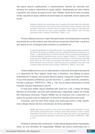 Diversidade Diferentes, não Desiguais 2 Capítulo 20 215
não queria assumir, publicamente, o relacionamento, dizendo ser calvinista sem
interesse em celebrar matrimônio em igreja católica. Desesperada por estar solteira
e gestante, sem chance de casar-se com Jean, Matilde, ciente de ter dado um passo
errado, segundo as regras católicas de preservação da virgindade, buscou apoio junto
ao pai:
Matilde era de facto a sua preferida, pois o surpreendi três dias depois do escândalo
a dizer para Benvindo, a tua irmã ao menos enfrenta as coisas, quando viu que não
conseguia convencer o tenente, veio ter comigo e abriu o jogo, eu não soube por
terceiros, soube por ela, isso é muito importante, revela carácter, quem me dera
que todos vocês o tivessem. (PEPETELA, 1999, p. 141).
Furioso, Baltazar procurou o major Tack para buscar uma solução para a vergonha
da gravidez de sua filha solteira, que tinha sido provocada pelo oficial Jean, o qual teve
que reparar o erro. O desigual casal constituiu um acolhedor lar:
A casa da bela Matilde na cidade alta se tornou num lugar elegante para os mafulos.
Os oficiais não tinham as mulheres com eles, preferiam deixá-las na Holanda ou no
Brasil. [...] não desdenhavam um chá de caxinde, à tarde, pretexto para esvoaçarem
à volta de Matilde e discutirem livros, pintura, viagens, filosofia. [...] De facto havia
razão para isso. Matilde saiu da terrível provação que é o primeiro parto mais bela
ainda. Como se com o filho e as porcarias que eliminou se tivesse purificado. Os
olhos brilhavam mais luminosos, a pele ficou de uma suavidade nunca vista e até
os lábios cheios pareciam mais vincados. (PEPETELA, 1999, p. 145 e 146).
A bela residência tornou-se um salão literário e cultural de dimensão internacional
e o nascimento de Henri alegrou ainda mais a atmosfera, mas Matilde já estava
enfastiada com o esposo, pois o prazer dela era seduzir, conquistar e seguir em frente.
À sua irmã Catarina confidenciou que ele não tinha: “[...] piada nenhuma, coitadinho,
lhe falta o jindungo”. (PEPETELA, 1999, p. 146). Ela já estava interessada no oficial
holandês Jost que frequentava o seu lar.
O local para deleite sexual escolhido pelo casal era a Sé, a Igreja de Nossa
Senhora da Conceição, que tinha sido abandonada e degradada, depois da invasão
dos holandeses calvinistas. Fogosa, Matilde não se importava com a desordem e a
sujeira da sacristia onde se realizariam os encontros interditos pela moral cristã.
Precavido, Jost Van Koin tinha trazido uma manta para forrar o chão nojento,
mas o desejo intenso não fora concretizado, de forma satisfatória:
Matilde não estava tranquila e o acto de amor se ressentiu da inquietação. Foi tudo
muito rápido, a despachar para ir embora o mais cedo possível, os dois a ficarem
desiludidos pelo sabor a pouco em face do desejo que nutriam. Se despediram
com muitos pedidos de desculpa, da próxima vez será melhor. (PEPETELA, 1999,
p. 156).
Erotismo e sacristia não combinavam. A sala dessacralizada estava impregnada,
ainda, de uma atmosfera de religiosidade. Matilde não estava conformada com o
 