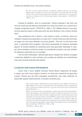 Diversidade Diferentes, não Desiguais 2 Capítulo 20 216
fracasso do interlúdio físico, mas estava indecisa:
Por isso, recusou outros encontros, foi adiando, adiando, até que uma semana
depois cedeu, o desejo era muito e Jost tão querido, nas tardes de visita de visita
a fitava com olhos de cão injustamente castigado, suplicando mais um encontro,
só mais um e depois a morte. Ela não podia resistir a tanta paixão. [...] (PEPETELA,
1999, p. 157).
Avisado do adultério, Jean os surpreendeu: “Estava enlaçada a Van Koin, por
cima da manta que ele deixara embrulhada num canto da primeira vez, quando fez a
irrupção o enganado marido”. (PEPETELA, 1999, p. 157). Matilde retornou à sua casa,
arrumou algumas coisas e voltou para junto dos seus familiares, com o recém-nascido
Henri.
Jean acabava-se com o álcool, e Jost contava a todos, na taverna, sobre sua
virilidade, enquanto que aguardava um duelo com o marido traído que não concordou
em pegar em arma para defender sua honra perdida. Para ele, se não havia mais
amor, o casamento tinha acabado e não havia necessidade de restaurar reputação
alguma. O canalha falastrão foi transferido para outra guarnição holandesa. E Jean,
por não ter aceitado o confronto armado, foi considerado covarde e, por isso, também
foi realocado, perecendo em um naufrágio.
Pivô de tanta infelicidade, motivada pela grave violação dos deveres conjugais
e maternais, Matilde foi muito criticada, pois a prática de adultério era criminalmente
mais grave quando praticado pela esposa.
6.3	RECATO COM O NOVO PRETENDENTE
Jovem mãe e viúva, Matilde conheceu Daniel Boreel, engenheiro de diques
e canais, que tinha como objetivo construir um canal para transporte de água para
Luanda. Parecia que ela tinha sossegado sexualmente, pois nada indiscreto foi
observado naquele relacionamento. O narrador comentou que:
Não o posso garantir absolutamente, todos sabemos como Matilde tinha ares de
dissimulação, mas nunca os surpreendi em outras atitudes senão uns apertos de
mão e conversas ciciadas de ternura, o que era muito pouco para a reconhecida
fogosidade dela. [...]
Bolas, os dois eram novos e se desejavam, e pelo menos ela já tinha antecedentes.
Como não passavam de conversas de portão? A ligação já durava há um ano ou
mais e não acontecia nada. Pois bem, quase posso jurar, não aconteceu até a hora
da partida, só se foi em sonhos. Nunca Matilde o atraiu para o quarto de arrumos,
o tal que tinha albergado vários amores [...]. Estranho, muito estranho. Mas, por
mais que me custe ver aqueles dois se separarem sem trocarem senão apertos de
mão, não posso inventar beijos e saias a serem levantadas só para excitar algumas
almas insatisfeitas. (PEPETELA, 1999, p. 356).
(PEPETELA, 1999, p. 356).
Daniel queria casar-se com Matilde, antes de retornar à Holanda, mas ela
 