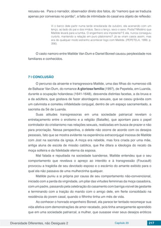 Diversidade Diferentes, não Desiguais 2 Capítulo 20 217
recusou-se. Para o narrador, observador direto dos fatos, do “namoro que se traduzia
apenas por conversas no portão”, a falta de intimidade do casal era objeto de reflexão:
Vi o barco dele partir numa tarde ensolarada de outubro, ela acenando com um
lenço, ao lado do pai e dos irmãos. Seco o lenço, seco o sexo. Podia? Mistério que
Matilde levará para a tumba. O engenheiro era impotente? E ela, nunca conseguiu
curá-lo, mantendo a relação em puro platonismo? Já se viram casos assim, mas
era de qualquer modo estranho acontecer logo com Matilde. (PEPETELA, 1999, p.
356).
O casto namoro entre Matilde Van Dum e Daniel Boreel causou perplexidade nos
familiares e conhecidos.
7 | 	CONCLUSÃO
O percurso da atraente e transgressora Matilde, uma das filhas do numeroso clã
de Baltazar Van Dum, do romance A gloriosa família (1997), de Pepetela, em Luanda,
durante a ocupação holandesa (1641-1648), desvenda distintas facetas, a da bruxa e
a da adúltera, que gostava de fazer abordagens sexuais, que se casou grávida com
um calvinista e cometeu infidelidade conjugal, dentro de um espaço sacramentado, a
sacristia da Sé de Luanda.
Suas atitudes transgressoras em uma sociedade patriarcal revelam o
entrelaçamento entre o erotismo e a religião (Bataille), que apontam para o papel
controlador do cristianismo nas relações sexuais, realizadas em busca de prazer e não
para procriação. Nessa perspectiva, o deleite não ocorre de acordo com os desejos
pessoais, fato que se mostra evidente na experiência extraconjugal insossa de Matilde
com Jost na sacristia da igreja. A moça era rebelde, mas fora criada por uma mãe,
antiga aluna de escola de missão católica, que lhe ditara a ideologia do recato da
moça solteira e da fidelidade eterna da esposa.
Mal falada e repudiada na sociedade luandense, Matilde entendeu que o seu
comportamento que revelava o apreço ao interdito e à transgressão (Foucault)
provocou a tragédia de seu devotado esposo e o escárnio do amante exibido para o
qual ela não passava de uma mulherzinha qualquer.
Matilde puniu a si própria por causa de seu comportamento não-convencional,
iniciado com a perda da virgindade, um pilar das virtudes femininas da moça casadoira,
com um padre, passando pela celebração do casamento com barriga visível de gestante
e terminando com a traição do marido com o amigo dele, em flerte consolidado na
residência do jovem casal, quando o filhinho tinha um mês de vida.
Ao conhecer o honrado engenheiro Boreel, ela parece ter tentado recomeçar sua
vida afetiva com demonstrações de amor recatado, pois tinha amargamente aprendido
que em uma sociedade patriarcal, a mulher, que ousasse viver seus desejos eróticos
 