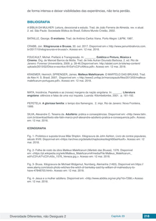 Diversidade Diferentes, não Desiguais 2 Capítulo 20 218
de forma intensa e deixar visibilidades das experiências, não teria perdão.
BIBLIOGRAFIA
A BÍBLIA DA MULHER: Leitura, devocional e estudo. Trad. de João Ferreira de Almeida. rev. e atual.
2. ed. São Paulo: Sociedade Bíblica do Brasil, Editora Mundo Cristão, 2002.
BATAILLE, George. O erotismo. Trad. de Antônio Carlos Viana. Porto Alegre: L&PM, 1987.
CRABB, Jon. Xilogravuras e Bruxas. 30. out. 2017. Disponível em:< http://www.penumbralivros.com.
br/2017/10/xilogravuras-e-bruxas/>. Acesso em: 12 mai. 2018.
FOUCAULT, Michel. Prefácio à Transgressão. In: _______. Estética e Pintura, Música e
Cinema. Org. de Manoel Barros da Motta. Trad. de Inês Autran Dourado Barbosa. 2. ed. Rio de
Janeiro: Forense Universitária, 2009. p. 28-46.Disponível em: http://abdet.com.br/site/wp-content/
uploads/2015/02/Ditos-e-escritos-III-Est%C3%A9tica.pdf>. Acesso em: 12 mai. 2018.
KRAEMER, Heinrich; SPRENGER, James. Malleus Maleficarum. O MARTELO DAS BRUXAS. Trad.
de Alex H. S. Brasil, 2007. Disponível em: < http://www2.unifap.br/marcospaulo/files/2013/05/malleus-
maleficarum-portugues.pdf>. Acesso em: 12 mai. 2018.
MATA, Inocência. Pepetela e as (novas) margens da nação angolana. In: ______. Literatura
angolana: silêncios e falas de uma voz inquieta. Luanda: Kilombelombe, 2001. p. 181-192.
PEPETELA. A gloriosa família: o tempo dos flamengos. 2. impr. Rio de Janeiro: Nova Fronteira,
1999.
SILVA, Alexandre C. Teixeira da. Adultério: prática e conseqüências. Disponível em: <http://www.fatin.
com.br/download/texto-site-fatin-marco-prof-alexandre-adulterio-pratica-e-consequencia.pdf>. Acesso
em: 12 mai. 2018.
ICONOGRAFIA
Fig. 1- Profetiza e suposta bruxa Mãe Shipton. Xilogravura de John Ashton, Livro de contos populares,
século XVIII. Disponível em:<https://archive.org/details/chapbooksofeight00ashtuoft>. Acesso em: 12
mai. 2018.
Fig. 2- Folha de rosto da obra Malleus Maleficarum (Martelo das Bruxas), 1576. Disponível
em: <https://pt.wikipedia.org/wiki/Malleus_Maleficarum#/media/File:Malleus_Maleficarum_
edi%C3%A7%C3%A3o_1576_Veneza.jpg.>. Acesso em: 12 mai. 2018.
Fig. 3- Bruxa. Xilogravura de Michael Wolgemut, Nurnberg, Alemanha (1493). Disponível em:https://
www.alamy.com/stock-photo-witches-the-witch-of-berkeley-said-by-william-of-malmesbury-to-
have-47848703.html>. Acesso em: 12 mai. 2018.
Fig. 4- Jesus e a mulher adúltera. Disponível em: <http://www.abiblia.org/ver.php?id=7268.> Acesso
em: 12 mai. 2018.
 