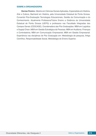 Diversidade Diferentes, não Desiguais 2 Sobre a Organizadora 219
SOBRE A ORGANIZADORA
Denise Pereira - Mestre em Ciências Sociais Aplicadas, Especialista em História,
Arte e Cultura, Bacharel em História, pela Universidade Estadual de Ponta Grossa.
Cursando Pós-Graduação Tecnologias Educacionais, Gestão da Comunicação e do
Conhecimento. Atualmente Professora/Tutora Ensino a Distância da Universidade
Estadual de Ponta Grossa (UEPG) e professora nas Faculdade Integradas dos
Campos Gerais (CESCAGE). Coordenadora das Pós Graduações: MBA em Logística
e Supply Chain; MBA em Gestão Estratégica de Pessoas; MBA em Auditoria, Finanças
e Controladoria; MBA em Comunicação Empresarial; MBA em Gestão Empresarial.
Experiência nas disciplinas de Pós Graduação em: Metodologia de pesquisa, Artigo
Científico, Responsabilidade Social, Metodologia do Ensino Superior.
 