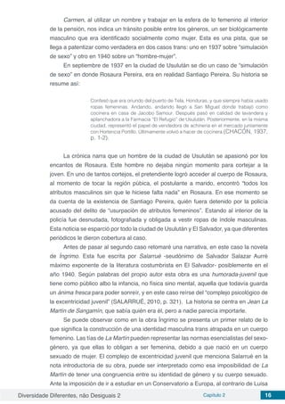 Diversidade Diferentes, não Desiguais 2 Capítulo 2 16
Carmen, al utilizar un nombre y trabajar en la esfera de lo femenino al interior
de la pensión, nos indica un tránsito posible entre los géneros, un ser biológicamente
masculino que era identificado socialmente como mujer. Esta es una pista, que se
llega a patentizar como verdadera en dos casos trans: uno en 1937 sobre “simulación
de sexo” y otro en 1940 sobre un “hombre-mujer”.
En septiembre de 1937 en la ciudad de Usulután se dio un caso de “simulación
de sexo” en donde Rosaura Pereira, era en realidad Santiago Pereira. Su historia se
resume así:
Confesó que era oriundo del puerto de Tela, Honduras, y que siempre había usado
ropas femeninas. Andando, andando llegó a San Miguel donde trabajó como
cocinera en casa de Jacobo Samour. Después pasó en calidad de lavandera y
aplanchadora a la Farmacia “El Refugio” de Usulután. Posteriormente, en la misma
ciudad, representó el papel de vendedora de achineria en el mercado juntamente
con Hortencia Portillo. Últimamente volvió a hacer de cocinera (CHACÓN, 1937,
p. 1-2).
La crónica narra que un hombre de la ciudad de Usulután se apasionó por los
encantos de Rosaura. Este hombre no dejaba ningún momento para cortejar a la
joven. En uno de tantos cortejos, el pretendiente logró acceder al cuerpo de Rosaura,
al momento de tocar la región púbica, el postulante a marido, encontró “todos los
atributos masculinos sin que le hiciese falta nada” en Rosaura. En ese momento se
da cuenta de la existencia de Santiago Pereira, quién fuera detenido por la policía
acusado del delito de “usurpación de atributos femeninos”. Estando al interior de la
policía fue desnudada, fotografiada y obligada a vestir ropas de índole masculinas.
Esta noticia se esparció por todo la ciudad de Usulután y El Salvador, ya que diferentes
periódicos le dieron cobertura al caso.
Antes de pasar al segundo caso retomaré una narrativa, en este caso la novela
de Íngrimo. Esta fue escrita por Salarrué -seudónimo de Salvador Salazar Aurré
máximo exponente de la literatura costumbrista en El Salvador- posiblemente en el
año 1940. Según palabras del propio autor esta obra es una humorada-juvenil que
tiene como público albo la infancia, no física sino mental, aquella que todavía guarda
un ánima fresca para poder sonreír, y en este caso reírse del “complejo psicológico de
la excentricidad juvenil” (SALARRUÉ, 2010, p. 321). La historia se centra en Jean La
Martín de Sangamín, que sabía quién era él, pero a nadie parecía importarle.
Se puede observar como en la obra Íngrimo se presenta un primer relato de lo
que significa la construcción de una identidad masculina trans atrapada en un cuerpo
femenino. Las tías de La Martín pueden representar las normas esencialistas del sexo-
género, ya que ellas lo obligan a ser femenina, debido a que nació en un cuerpo
sexuado de mujer. El complejo de excentricidad juvenil que menciona Salarrué en la
nota introductoria de su obra, puede ser interpretado como esa imposibilidad de La
Martín de tener una congruencia entre su identidad de género y su cuerpo sexuado.
Ante la imposición de ir a estudiar en un Conservatorio a Europa, al contrario de Luisa
 