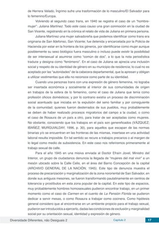 Diversidade Diferentes, não Desiguais 2 Capítulo 2 17
de Herrera Velado, Íngrimo sufre una trasformación de lo masculino/El Salvador para
lo femenino/Europa.
Volviendo al segundo caso trans, en 1940 se registra el caso de un “hombre-
mujer”: Juliana Martínez. Todo este caso causo una gran conmoción en la ciudad de
San Vicente, registrando en la crónica el relato de vida de Juliana en primera persona.
Juliana Martínez una mujer salvadoreña que podemos identificar como trans era
originaria de San Ildefonso, San Vicente; fue detenida y encarcelada por la Policía de
Hacienda por estar en la frontera de los géneros, por identificarse como mujer aunque
posiblemente su sexo biológico fuera masculino o incluso puede existir la posibilidad
de ser intersexual al asumirse como “común de dos”, a lo que la nota periodística
traduce y designa como “fenómeno”. En el caso de Juliana se aprecia una inclusión
social y respeto de su identidad de género en su municipio de residencia; lo cual no es
aceptado por las “autoridades” de la cabecera departamental, que la apresan y obligan
a utilizar vestimentas que ella no reconoce como parte de su identidad.
Cuando una personas trans con una expresión de género femenina, no lograba
ser insertada económica y socialmente al interior de sus comunidades de origen
en trabajos de la esfera de lo femenino, como el caso de Juliana que tenía como
profesión oficios domésticos; y por lo contrario existía un proceso de discriminación
social acentuado que iniciaba en la expulsión del seno familiar y por consiguiente
de la comunidad; quienes fueron desterrados de sus pueblos, muy probablemente
se deben de haber realizado procesos migratorios del campo a la ciudad, o como
el caso de Rosaura de un país a otro, para tratar de ser aceptadas como mujeres.
No obstante, conociendo que los trabajos en el país son genereficados (VÁZQUEZ;
IBAÑEZ; MURGUIALDAY, 1996, p. 30), para aquellos que escapan de las normas
binarias y/o se encuentran en las fronteras de las mismas, insertase en una actividad
laboral resulta imposible. En tal sentido se recure a trabajos precarios o al margen de
lo legal como medio de subsistencia. En este caso nos referiremos primeramente al
trabajo sexual de calle.
Para el año 1945 en una misiva enviada al Doctor Efraín Jovel, Ministro del
Interior, un grupo de ciudadanos denuncia la llegada de “mujeres del mal vivir” a un
mesón ubicado sobre la Calle Celis, en el área del Barrio Concepción de la capital
(ARCHIVO GENERAL DE LA NACIÓN, 1945). Este tipo de denuncia muestra el
proceso de precarización y marginalización de la zona nororiental de San Salvador, en
donde sus antiguos mesones, se fueron transformando paulatinamente en centros de
tolerancia y prostíbulos en esta zona popular de la capital. En este tipo de espacios,
muy probablemente hombres homosexuales pudieron encontrar trabajo, en un primer
momento como el caso de Carmen en el cuento de La Pensión Florida se pudieron
dedicar a servir mesas, o como Rosaura a trabajar como cocinera. Como hipótesis
general considero que al encontrarse en un ambiente propicio para el trabajo sexual,
pudieron ser introducidos a ejercerlo, dadas las condiciones de exclusión y marginalidad
social por su orientación sexual, identidad y expresión de género.
 