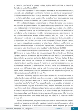 Diversidade Diferentes, não Desiguais 2 Capítulo 2 19
un cliente la cantidad de 10 colones, cuando estaban en un cuarto de un mesón del
Barrio Santa Lucia (Molina, 1957).
Así podemos proponer que el concepto “homosexual” en el caso salvadoreño,
comenzó a ser utilizado para identificar a hombres que ejercían el trabajo sexual y
muy probablemente utilizaban ropas y accesorios femeninos para procurar clientes
en territorios de trabajo sexual ya conocidas en cada una de las ciudades del país.
“Homosexual” también se relaciona con individuos de una clase social baja.
Otro punto de interés para ser comentado, es el hecho de mostrar como personas
con expresión de género diferente a la norma heterosexual, procuran el trabajo sexual
como medio de sobrevivencia en zonas frecuentadas por mujeres. La crónica establece
una “[…] seguridad que es uno de los muchos que abundan allí por las pensiones del
barrio Santa Lucía, donde éstos invertidos habían desplazados a las mujeres de mal
vivir que frecuentaban los mismos establecimientos” (MOLINA, 1957, p. 10). Estas
palabras dan cuenta de un proceso paulatino pero sostenido de incorporación de
“homosexuales” en circuitos de trabajo sexual, compitiendo por los mismos clientes
con mujeres trabajadoras sexuales de la calle, hasta establecer posiblemente una
zona donde se ubicarían los “homosexuales” desplazando a las mujeres. Estas zonas
comenzaron a ser denominadas como “cuadras” en San Salvador de 1990.
Ahora volviendo a la dinámica de travestismo en la literatura, Hugo Lindo (1960
[2014]) narra la trágica historia de Mercedes López Gámez hombre de 25 años,
jornalero, originario de Metapán que enfrenta un proceso penal por los crímenes de
rapto, violación y asesinato de la niña Dolores Campos Piche de 6 años. El Juez
Amenábar, para conocer las causas de tan horrible crimen, se traslada al hospital
psiquiátrico donde aquel fue recluido. Al momento de ser entrevistado conocemos que
el nombre de Mercedes, lo obtiene debido a que su madre no quería tener un hijo
varón y como tal lo comenzó a tratar y vestir femeninamente, generando con esta
acción, según las interpretaciones del Juez Amenábar, un “estigma sicológico de una
indiferenciación sexual” (LINDO, 2014, p. 70).
Mercedes desde muy temprana edad trabaja lavando loza en la cantina donde su
madre atiende mesas; cuándo él pasa atender mesas, su madre le coloca un delantal,
ante tal imagen Leocadio –dueño de la cantina- y sus comensales le llamaban de
“merceditas” “meche” o “linda”. Pese a que Mercedes no le agradaba tal situación se
tuvo que conformar, al grado de acostumbrase y adquirir ademanes propios de una
mujer. Como parte de la política sexual que rige los cuerpos subalternos en este caso,
representado en una identidad femenina, no es de extrañarnos que Mercedes sufriera
violencia sexual por parte de otros hombres, que consideraban su identidad femenina
como una puerta abierta para poseer su cuerpo por medio de la violencia (LINDO,
2014, p. 37).
El caso de Mercedes lo traigo a colación para continuar nuestra reflexión sobre la
conexión de las personas trans y los espacios marginales, como lugar que da cabida
aquellos y aquellas que no son aceptados al interior de los empleos que poseen
 