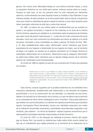 Diversidade Diferentes, não Desiguais 2 Capítulo 2 20
género. Así vemos como Mercedes trabaja en una cantina sirviendo mesas, y como
su expresión femenina es una señal para ejercer violencia sexual sobre su cuerpo.
Aunque en este caso, el ser una persona trans ha sido impuesta por elementos
externos, conformándose con esta situación hasta su traslado a San Salvador; lo que
interesa resaltar, de esta narrativa, es el cómo pudo haber sido la vida de una persona
trans que mostró su identidad de género desde la infancia y como esta situación pudo
haber acarreado violencias de todo tipo y sobre todo sexual.
En 1967, al interior de una noticia sobre un exhibicionista que se muestra en
poses y con gestos horrorosos a mujeres en las mañanas en la zona de la colonia
Centro América, aparece por añadidura un comentario sobre la presencia de hombres
que salen fuera del padrón heterosexual: “[…] cada día son más numerosos los locos
sexuales, como son más numerosos los afeminados que ahora se dedican a la venta
de panes, chocolate y otros comestibles en calles y plazas” (El Diario de Hoy, 1967,
p. 3). Muy probablemente todos estos “afeminados” serían individuos que fueron
expulsados de sus hogares y desterrados de sus lugares de origen, que al momento
de llegar a la capital, se insertan en el sistema económico en el trabajo informal en
actividades relacionadas con lo femenino. Observemos que la categoría “afeminado”
se utiliza para hablar sobre individuos que no ejercen trabajo sexual, de lo contrario
podrían ser nombrados como homosexuales.
En el año de 1968 se registró el caso de una muchacha de 16 años que deseaba
ser hombre:
Desde hace un año en que falleció su padre Joaquín Barillas, se ha resistido a
usar ropas de mujer y viste pantalón y camisa, como hombre, y trata siempre de
desempeñar oficios varoniles. Por más que ha hecho su madre, María Pérez, no ha
podido disuadirla de su raro proceder y a las reconvenciones que le ha hecho ella
siempre le a respondido: “Es que yo quiero ser hombre” (EL DIARIO DE HOY,
1968a, p. 2).
Esta crónica, aunque sugestiva por la posible existencia de una identidad trans
masculina salvadoreña, posiblemente esté relacionado a una situación de empleos
generificados y no en la construcción de una identidad. Lo interpreto de esa forma,
debido a lo escueto de la información de la crónica y lo que me llama más la atención
es su necesidad de hacer oficios catalogados como “varoniles”. Esto puede deberse a
que debido a la usencia del padre y no obtener los ingresos económicos que él pudiera
aportar, Concepción Pérez Hernández, asume una “identidad masculina” por medio
de la utilización de prendas masculinas y actividades socio-laborales asignadas a los
hombres, para obtener – en forma de hipótesis- mejores ingresos económicos que si
desempeñara actividades laborales relacionadas al ámbito femenino.
En junio de 1970, un día después de realizada la primera marcha del orgullo
gay en Nueva York, fue escrito un editorial que habla sobre dicho evento desde los
ojos de un salvadoreño que estaba presente en el momento de la realización de la
 