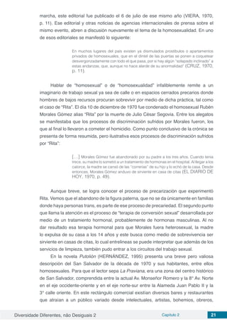 Diversidade Diferentes, não Desiguais 2 Capítulo 2 21
marcha, este editorial fue publicado el 6 de julio de ese mismo año (VIERA, 1970,
p. 11). Ese editorial y otras noticias de agencias internacionales de prensa sobre el
mismo evento, abren a discusión nuevamente el tema de la homosexualidad. En uno
de esos editoriales se manifestó lo siguiente:
En muchos lugares del país existen ya disimulados prostíbulos o apartamentos
privados de homosexuales, que en el dintel de las puertas se ponen a coquetear
desvergonzadamente con todo el que pasa, por si hay algún “solapado inclinado” a
estas andanzas, que, aunque no hace alarde de su anormalidad” (CRUZ, 1970,
p. 11).
Hablar de “homosexual” o de “homosexualidad” infaliblemente remite a un
imaginario de trabajo sexual ya sea de calle o en espacios cerrados precarios donde
hombres de bajos recursos procuran sobrevivir por medio de dicha práctica, tal como
el caso de “Rita”. El día 10 de diciembre de 1970 fue condenado el homosexual Rubén
Morales Gómez alias “Rita” por la muerte de Julio César Segovia. Entre los alegatos
se manifestaba que los procesos de discriminación sufridos por Morales fueron, los
que al final lo llevaron a cometer el homicidio. Como punto conclusivo de la crónica se
presenta de forma resumida, pero ilustrativa esos procesos de discriminación sufridos
por “Rita”:
[…] Morales Gómez fue abandonado por su padre a los tres años. Cuando tenía
trece, su madre lo sometió a un tratamiento de hormonas en el hospital. Al llegar a los
catorce, la madre se cansó de las “correrías” de su hijo y lo echó de la casa. Desde
entonces, Morales Gómez anduvo de sirviente en casa de citas (EL DIARIO DE
HOY, 1970, p. 49).
Aunque breve, se logra conocer el proceso de precarización que experimentó
Rita. Vemos que el abandono de la figura paterna, que no se da únicamente en familias
donde haya personas trans, es parte de ese proceso de precariedad. El segundo punto
que llama la atención es el proceso de “terapia de conversión sexual” desarrollada por
medio de un tratamiento hormonal, probablemente de hormonas masculinas. Al no
dar resultado esa terapia hormonal para que Morales fuera heterosexual, la madre
lo expulsa de su casa a los 14 años y este busca como medio de sobrevivencia ser
sirviente en casas de citas, lo cual entrelineas se puede interpretar que además de los
servicios de limpieza, también pudo entrar a los circuitos del trabajo sexual.
En la novela Putolión (HERNÁNDEZ, 1995) presenta una breve pero valiosa
descripción del San Salvador de la década de 1970 y sus habitantes, entre ellos
homosexuales. Para que el lector sepa La Praviana, era una zona del centro histórico
de San Salvador, comprendida entre la actual Av. Monseñor Romero y la 8° Av. Norte
en el eje occidente-oriente y en el eje norte-sur entre la Alameda Juan Pablo II y la
3° calle oriente. En este rectángulo comercial existían diversos bares y restaurantes
que atraían a un público variado desde intelectuales, artistas, bohemios, obreros,
 