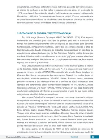 Diversidade Diferentes, não Desiguais 2 Capítulo 2 22
universitarios, prostitutas, estafadores hasta ladrones, pasando por homosexuales.
Al interior de los bares o en las calles y esquinas de esta zona, en la década de
1970 ya se tiene información del ejercicio del trabajo sexual, o como poéticamente
Hernández (1995) dice: “homosexuales en busca de pareja”. En esta misma década
se presenta una nueva forma de sociabilidad fuera de espacios precarios del centro y
la construcción de nuevas identidades trans: Oráculos Discoteque.
3 | 	DESAFIANDO EL ESTIGMA: TRAVESTÍ/TRANSEXUAL
En 1976, surge Oráculos Dicoteque (GAYELSALVADOR, 2008). Este espacio
inicialmente era orientado para todo tipo de público, pero con el transcurrir del
tiempo fue identificada plenamente como un espacio de sociabilidad para personas
homosexuales, principalmente hombres, sobre todo de estratos medios y altos de
San Salvador. Julio Saade, propietario de Oráculos, quiso reproducir en este local su
experiencia de vida en los bares gay de San Francisco, Estados Unidos. Incluso por
medio de él fue introducido –posiblemente- el concepto “gay” para referirse a hombres
homosexuales en el país. No obstante, los conceptos que me interesa explorar en este
espacio son “travestí” y “transexual”.
Para Oráculos los shows de travestis fueron su forma de atraer público al interior
de la discoteca. Saade define al Travesti como “[…] la imagen de una mujer en el
cuerpo de hombre, por ello el TRAVESTI es considerado un arte. Como tú sabes, en
Oráculos Discoteque, se proyectan los espectáculos Travesti, los cuales llevan un
estudio previo antes de ejecutarlos.” (SAADE, 1989a). Al mismo tiempo, en contra
posición se define a otra identidad trans en la década de 1980: Transexual. Esta
identidad era comprendida desde la modificación corporal: “el TRANSEXUAL posee
los órganos vitales de una mujer” (SAADE, 1989a). Oráculos en este caso desempeñó
una función pedagógica, al informar a sus comensales y fuera de sus muros sobre
categorías de identidad de las personas trans.
Vemos como Oráculos fue un espacio para que hombres de clase media tuvieran
un espacio de encuentro y los shows de travesti fue una forma para que homosexuales
tuvieran una opción diferente para sobrevivir fuera del circuito de comercio sexual en la
zona de La Praviana. Nombres como Rocio (Julio Saade) Sasha, Kiara, Estrella, Amy
Lynn, Jahaira, Sophy, Crystal, Moravia, Liliana, Azabache, Fiorella, Victoria, Saggy,
Verano entre otros fueron quienes realizaban diferentes tipos de shows imitando
cantantes femeninas como Rocio Jurado, Yuri, Pimpinela, María Conchita, Yolanda del
Río, Pointer Sisters, entre otras. Los shows de travestis fueron la táctica para atraer
clientes a la discoteca durante su existencia, la cual coincidió con el desarrollo de la
guerra interna de El Salvador entre los años 1980 hasta 1992.
En plena guerra, en la década de 1980 se tiene registro de procesos de
modificación corporal. La modificación corporal básicamente se realiza por medio de
 