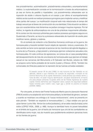 Diversidade Diferentes, não Desiguais 2 Capítulo 2 23
tres procedimientos: automedicación, procedimientos artesanales y acompañamiento
médico. La automedicación consiste en la hormonización a través de anticonceptivos
ya sea en forma de pastilla o inyectables. Los procedimientos artesanales son la
inyección de aceite o silicona líquida en el cuerpo y por último el acompañamiento
médico se da cuando se realizan procesos quirúrgicos para implantar senos y modificar
otras partes del cuerpo. La modificación corporal está más relacionada al campo del
trabajo sexual que al deseo de construcción de una identidad. Esta situación se debe a
que con características más femeninas se podían conseguir mayores ingresos. Por tal
motivo, la ingesta de anticonceptivos era una de las prácticas mayormente utilizadas.
Al no contar con los recursos suficientes para realizar procesos quirúrgicos seguros en
Guatemala o Panamá, se recurría a procesos artesanales de inyección de aceite para
modificar senos, glúteos y caderas.
En el contexto de violación a los Derechos Humanos continuos en la guerra, los
homosexuales y travestis también fueron objeto de represión, tortura y asesinatos. En
este sentido se tiene como ejemplo el accionar de los miembros del ejército llegaban a
la zona de La Praviana, y bajo presión y amenazas ejercían violaciones sexuales a los
homosexuales. En este continuo de agresiones, se conoce de un caso paradigmático
del desaparecimiento de más de una docena de homosexuales que ejercían el trabajo
sexual en las cercanías del Monumento a El Salvador del Mundo, octubre de 1980
se propone como fecha probable de tal evento (Lester y Chávez, 2016). También los
comensales de Oráculos padecían la represión de las fuerzas armadas estatales:
El pasado viernes 28 de julio [1989], la vida nocturna de San Salvador se vio
alterada, debido a que miembros de cuerpos de seguridad, irrumpían en los
Centros Nocturnos de la capital, llevándose a toda persona que estaba dentro y
fuera de ellos, sin pedir ninguna identificación, actuaban directamente, el hecho
era para atrapar personas no-gratas antes de las Fiestas Agostinas de nuestra
capital. Ciertos elementos que integraban estos cuerpos de seguridad soltaban
frases hirientes para nuestro caso, lugar gay y donde se practica el travesti
(SAADE,1989b).
Por otra parte, al interior del Frente Farabundo Martín para la Liberación Nacional
(FMLN) existía una aceptación de la homosexualidad y la identidad de género, siempre
y cuando se mostrase una entrega a la “causa revolucionaria”, como se presenta en
este párrafo: “También se respecta la homosexualidad. […] Aquí estaba uno que se
quiso llamar Lucha Villa. Venían los cuilios [soldados] y él se daba riata [luchaba] como
todos (LÓPEZ VIGIL, 2006, p. 488). Aunque la identidad trans no posee textualidad
en el ámbito de la guerra, con el hecho de mencionar que uno de los combatientes se
identificaba como mujer, nos da muestra que posiblemente existieron personas trans
en los frentes de guerra.
 