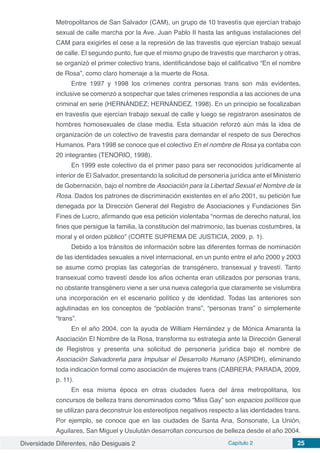 Diversidade Diferentes, não Desiguais 2 Capítulo 2 25
Metropolitanos de San Salvador (CAM), un grupo de 10 travestís que ejercían trabajo
sexual de calle marcha por la Ave. Juan Pablo II hasta las antiguas instalaciones del
CAM para exigirles el cese a la represión de las travestis que ejercían trabajo sexual
de calle. El segundo punto, fue que el mismo grupo de travestis que marcharon y otras,
se organizó el primer colectivo trans, identificándose bajo el calificativo “En el nombre
de Rosa”, como claro homenaje a la muerte de Rosa.
Entre 1997 y 1998 los crímenes contra personas trans son más evidentes,
inclusive se comenzó a sospechar que tales crímenes respondía a las acciones de una
criminal en serie (HERNÁNDEZ; HERNÁNDEZ, 1998). En un principio se focalizaban
en travestis que ejercían trabajo sexual de calle y luego se registraron asesinatos de
hombres homosexuales de clase media. Esta situación reforzó aún más la idea de
organización de un colectivo de travestis para demandar el respeto de sus Derechos
Humanos. Para 1998 se conoce que el colectivo En el nombre de Rosa ya contaba con
20 integrantes (TENORIO, 1998).
En 1999 este colectivo da el primer paso para ser reconocidos jurídicamente al
interior de El Salvador, presentando la solicitud de personería jurídica ante el Ministerio
de Gobernación, bajo el nombre de Asociación para la Libertad Sexual el Nombre de la
Rosa. Dados los patrones de discriminación existentes en el año 2001, su petición fue
denegada por la Dirección General del Registro de Asociaciones y Fundaciones Sin
Fines de Lucro, afirmando que esa petición violentaba “normas de derecho natural, los
fines que persigue la familia, la constitución del matrimonio, las buenas costumbres, la
moral y el orden público” (CORTE SUPREMA DE JUSTICIA, 2009, p. 1).
Debido a los tránsitos de información sobre las diferentes formas de nominación
de las identidades sexuales a nivel internacional, en un punto entre el año 2000 y 2003
se asume como propias las categorías de transgénero, transexual y travestí. Tanto
transexual como travestí desde los años ochenta eran utilizados por personas trans,
no obstante transgénero viene a ser una nueva categoría que claramente se vislumbra
una incorporación en el escenario político y de identidad. Todas las anteriores son
aglutinadas en los conceptos de “población trans”, “personas trans” o simplemente
“trans”.
En el año 2004, con la ayuda de William Hernández y de Mónica Amaranta la
Asociación El Nombre de la Rosa, transforma su estrategia ante la Dirección General
de Registros y presenta una solicitud de personería jurídica bajo el nombre de
Asociación Salvadoreña para Impulsar el Desarrollo Humano (ASPIDH), eliminando
toda indicación formal como asociación de mujeres trans (CABRERA; PARADA, 2009,
p. 11).
En esa misma época en otras ciudades fuera del área metropolitana, los
concursos de belleza trans denominados como “Miss Gay” son espacios políticos que
se utilizan para deconstruir los estereotipos negativos respecto a las identidades trans.
Por ejemplo, se conoce que en las ciudades de Santa Ana, Sonsonate, La Unión,
Aguilares, San Miguel y Usulután desarrollan concursos de belleza desde el año 2004.
 