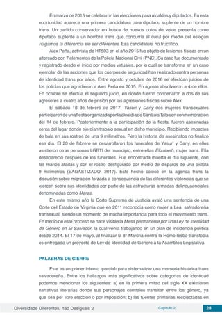 Diversidade Diferentes, não Desiguais 2 Capítulo 2 28
En marzo de 2015 se celebraron las elecciones para alcaldes y diputados. En esta
oportunidad aparece una primera candidatura para diputado suplente de un hombre
trans. Un partido conservador en busca de nuevos cotos de votos presenta como
diputado suplente a un hombre trans que concurría al curul por medio del eslogan
Hagamos la diferencia sin ser diferentes. Esa candidatura no fructifico.
Alex Peña, activista de HT503 en el año 2015 fue objeto de lesiones físicas en un
altercado con 7 elementos de la Policía Nacional Civil (PNC). Su caso fue documentado
y registrado desde el inicio por medios virtuales, por lo cual se transforma en un caso
ejemplar de las acciones que los cuerpos de seguridad han realizado contra personas
de identidad trans por años. Entre agosto y octubre de 2016 se efectúan juicios de
los policías que agredieron a Alex Peña en 2015. En agosto absolvieron a 4 de ellos.
En octubre se efectúa el segundo juicio, en donde fueron condenaron a dos de sus
agresores a cuatro años de prisión por las agresiones físicas sobre Alex.
El sábado 18 de febrero de 2017, Yasuri y Dany dos mujeres transexuales
participarondeunafiestaorganizadaporlaalcaldíadeSanLuisTalpaenconmemoración
del 14 de febrero. Posteriormente a la participación de la fiesta, fueron asesinadas
cerca del lugar donde ejercían trabajo sexual en dicho municipio. Recibiendo impactos
de bala en sus rostros de una 9 milímetros. Pero la historia de asesinatos no finalizó
ese día. El 20 de febrero se desarrollaron los funerales de Yasuri y Dany, en ellos
asistieron otras personas LGBTI del municipio, entre ellas Elizabeth, mujer trans. Ella
desapareció después de los funerales. Fue encontrada muerta el día siguiente, con
las manos atadas y con el rostro desfigurado por medio de disparos de una pistola
9 milímetros (SAGASTIZADO, 2017). Este hecho colocó en la agenda trans la
discusión sobre migración forzada a consecuencia de las diferentes violencias que se
ejercen sobre sus identidades por parte de las estructuras armadas delincuaenciales
denominadas como Maras.
En este mismo año la Corte Suprema de Justicia avaló una sentencia de una
Corte del Estado de Virginia que en 2011 reconocía como mujer a Lea, salvadoreña
transexual, siendo un momento de mucha importancia para todo el movimiento trans.
En medio de este proceso se hace visible la Mesa permanente por una Ley de Identidad
de Género en El Salvador, la cual venía trabajando en un plan de incidencia política
desde 2014. El 17 de mayo, al finalizar la 8° Marcha contra la Homo-lesbo-transfobia
es entregado un proyecto de Ley de Identidad de Género a la Asamblea Legislativa.
PALABRAS DE CIERRE
Este es un primer intento -parcial- para sistematizar una memoria histórica trans
salvadoreña. Entre los hallazgos más significativos sobre categorías de identidad
podemos mencionar los siguientes: a) en la primera mitad del siglo XX existieron
narrativas literarias donde sus personajes centrales transitan entre los género, ya
que sea por libre elección o por imposición; b) las fuentes primarias recolectadas en
 