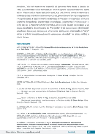 Diversidade Diferentes, não Desiguais 2 Capítulo 2 29
periódicos, nos han mostrado la existencia de personas trans desde la década de
1940; c) la identidad sexual “homosexual” en el imaginario social salvadoreño, aparte
de ser relacionado al trabajo sexual de calle, fue una primera forma de identificar a
hombres que se autoidentificaban como mujeres, principalmente en espacios precarios
y marginalizados; d) posteriormente, la identidad de “travestí”, considero que promueve
una forma de resistencia a la identidad estigmatizada socialmente de “homosexual”; e)
como acto de la hegemonía heteronormativa, el concepto travestí es usurpado y fue
creada la categoría discriminatoria de “travestido”; f) las categorías de identificación
actuales de transexual, transgénero y travesti se aglutinan en el concepto de “trans”,
siendo el anterior interaccionado como categoría de identidad y de acción política al
mismo tiempo.
REFERENCIAS
ARCHIVO GENERAL DE LA NACIÓN. Nota del Ministerio de Gobernación N° 11896, Escándalos
en la Calle Celis, 21 de agosto. 1945.
CABRERA, J.; PARADA, L. Prácticas de feminización y sus manifestaciones en la salud en
transgeneros de la zona metropolitana de San Salvador, Noviembre 2008-Febrero 2009. San
Salvador: UES, 2009. 89 p. Maestría en Servicios Integrales en Salud Sexual y Reproductiva,
Universidad de El Salvador, San Salvador, 2009.
CHACON, M. 1937. Historia de un hombre con alma de mujer. Diario Nuevo. 30 de septiembre. 1937.
CRUZ, Y.; SÁNCHEZ, R.; AZCUÑAGA, K. ¿Son aceptados los homosexuales en su ambiente
laboral? San Salvador: UCA, 1999. 54 p. Comunicación y periodismo, Universidad Centroamericana
“José Simeón Cañas”, San Salvador, 1999.
CRUZ, M. La prostitución que debe de ser perseguida. El Diario de Hoy, 13 de julio. Sección
Editoriales. 1970.
CORTE SUPREMA DE JUSTICIA (El Salvador). Sala de lo Constitucional 18-2004. San Salvador,
2009.
EL DIARIO DE HOY. Degenerado sexual. 8 de septiembre. El Diario de Hoy, Sección Nacional, 1967.
_____ No quiere ser mujer una muchacha de Aguilares. El Diario de Hoy, 05 de enero. Sección
Nacional, 1968a.
_____ Quiere ser hombre. El Diario de Hoy, 06 de enero. Sección Nacional, 1968b.
_____ Homosexual condenado por muerte ocurrida en La Tiendona en julio. El Diario de Hoy, 10 de
diciembre. Sección Nacional, 1970.
EL MONGE AZUL. Un hombre-mujer fue detenido en la ciudad de San Vicente. Diario Nuevo, 16 de
febrero, 1940.
FOUCAULT, M. A Arqueologia do Saber. Petrópolis/Lisboa: Vozes/Centro do Livro Brasileiro. 1972
GAYELSALVADOR. La historia de Oráculos. Gaysalvador.com, 2008. Disponible en: www.
gayelsalvador.com/oráculos.htm Acceso en 16 de abr. de 2016.
HERNÁNDEZ, Dagoberto; HERNÁNDEZ, Miguel. Patrones culturales que discriminan a
las minorías de homosexuales hombres en el empleo informal de la economía en el área
metropolitana. San Salvador: UES, 1998. 113 p. Maestría en Derechos Humanos y Educación para
la Paz, Universidad de El Salvador, San Salvador, 1998.
 