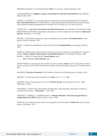 Diversidade Diferentes, não Desiguais 2 Capítulo 2 30
HERRERA VELADO, F. La Pensión Florida. Patria, 11 de enero, sección Nacional, 1931.
LARA-MARTÍNEZ. R. Indígena, cuerpo y sexualidad en la literatura salvadoreña. San Salvador:
Editorial UBD, 2012.
LESTER, J.; CHÁVEZ, N. Lo que les pasó a las mujeres trans que desaparecieron en El Salvador.
Buzz Feed News World, 2016. Disponible em: http://www.buzzfeed.com/lesterfeder/lo-que-les-paso-
a-las-mujeres-transque-desaparecieron-en-el#.lo411eV7n Acceso en 21 de enero de 2016.
LÓPEZ VIGIL, J. Las mil y una historias de Radio Venceremos. San Salvador: UCA Editores. 2006.
MINISTERIO DE DEFENSA. Actividades culturales en el Primer Regimiento de Infantería. Boletín del
Ejercito, Diciembre, n° 46, 1949.
MOLINA, L. Afeminados santanecos serán controlados por autoridades. El Independiente, 10 de
agosto, Sección Nacional, 1957.
PINTO, J. Redada de afeminados en baile de Rok’n Rol. El Independiente, 8 de agosto, Portada,
1957.
RUBIN, G. Reflexionando sobre el sexo: notas para una teoría radical de la sexualidad. En: Vance, C.
(Comp.) Placer y peligro. Explorando la sexualidad femenina. Ed. Revolución: Madrid. 1989.
SAADE, J. 1989a. El transexualismo. Nuevo Mundo, abril.
_____. 1989b. Entérate. Nuevo Mundo, julio.
SAGASTIZADO, S. El éxodo de “las vestidas” de San Luis Talpa. Diario1, 2017. Disponible en: http://
diario1.com/zona-1/2017/02/el-exodo-de-las-vestidas-de-san-luis-talpa/ Acceso en 21 de diciembre de
2017.
SALARRUÉ. Narrativa Completa II. San Salvador: Dirección de Publicaciones e Impresos, 2010.
SOUNDY, Y. El transexual ante el matrimonio. Gente, año 1, n° 12, 1993.
TENORIO, Óscar. Homosexuales en la mira. El Diario de Hoy, San Salvador 07 de jun. 1998.
Reportaje, p. 08-09.
VALBUENA, S. Deficiencias hormonales: homosexuales, heterosexuales, bisexuales, lesbianas y
transvertidos sexuales… Reportajes, n° 109, 1994.
VÁZQUEZ, N.; IBÁÑEZ, C.; MURGUIALDAY, C. Mujeres~Montaña. Vivencias de guerrilleras y
colaboradoras del FMLN. Madrid: Horas y Horas, 1996.
VIERA, N. En la ciudad de Nueva York con drogadictos y homosexuales. El Diario de Hoy, 6 de julio,
sección Editoriales, 1970.
 