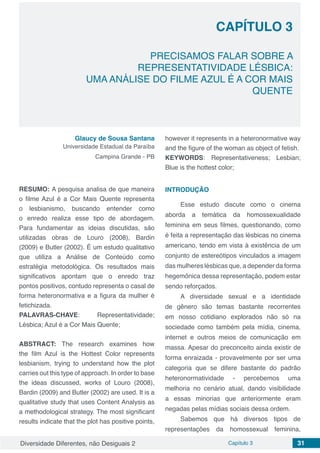 Diversidade Diferentes, não Desiguais 2 Capítulo 3 31
CAPÍTULO 3
PRECISAMOS FALAR SOBRE A
REPRESENTATIVIDADE LÉSBICA:
UMA ANÁLISE DO FILME AZUL É A COR MAIS
QUENTE
Glaucy de Sousa Santana
Universidade Estadual da Paraíba
Campina Grande - PB
RESUMO: A pesquisa analisa de que maneira
o filme Azul é a Cor Mais Quente representa
o lesbianismo, buscando entender como
o enredo realiza esse tipo de abordagem.
Para fundamentar as ideias discutidas, são
utilizadas obras de Louro (2008), Bardin
(2009) e Butler (2002). É um estudo qualitativo
que utiliza a Análise de Conteúdo como
estratégia metodológica. Os resultados mais
significativos apontam que o enredo traz
pontos positivos, contudo representa o casal de
forma heteronormativa e a figura da mulher é
fetichizada.
PALAVRAS-CHAVE: Representatividade;
Lésbica; Azul é a Cor Mais Quente;
ABSTRACT: The research examines how
the film Azul is the Hottest Color represents
lesbianism, trying to understand how the plot
carries out this type of approach. In order to base
the ideas discussed, works of Louro (2008),
Bardin (2009) and Butler (2002) are used. It is a
qualitative study that uses Content Analysis as
a methodological strategy. The most significant
results indicate that the plot has positive points,
however it represents in a heteronormative way
and the figure of the woman as object of fetish.
KEYWORDS: Representativeness; Lesbian;
Blue is the hottest color;
INTRODUÇÃO
Esse estudo discute como o cinema
aborda a temática da homossexualidade
feminina em seus filmes, questionando, como
é feita a representação das lésbicas no cinema
americano, tendo em vista à existência de um
conjunto de estereótipos vinculados a imagem
das mulheres lésbicas que, a depender da forma
hegemônica dessa representação, podem estar
sendo reforçados.
A diversidade sexual e a identidade
de gênero são temas bastante recorrentes
em nosso cotidiano explorados não só na
sociedade como também pela mídia, cinema,
internet e outros meios de comunicação em
massa. Apesar do preconceito ainda existir de
forma enraizada - provavelmente por ser uma
categoria que se difere bastante do padrão
heteronormatividade - percebemos uma
melhoria no cenário atual, dando visibilidade
a essas minorias que anteriormente eram
negadas pelas mídias sociais dessa ordem.
Sabemos que há diversos tipos de
representações da homossexual feminina,
 