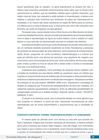 Diversidade Diferentes, não Desiguais 2 Capítulo 3 32
porém geralmente elas se repetem, no geral basicamente se dividem em três, a
lésbica mais masculina conhecida americanamente como dyke, aqui no Brasil como
caminhoneira ou bofinho, que faz trabalhos voltados para o gênero masculino, que
exijam mais de força, seu vestuário e estilo também é masculinizada, a lésbica com
trejeitos e vestuário bem femininos que facilmente se passa por heterossexual na
sociedade, e na maioria das vezes representa um papel de fetiche para os homens,
e a lésbica que é a mistura dessas duas, a meio termo que nem é tão masculina nem
feminina, seu estilo se enquadra nos dois gêneros.
Pensando nisso, resolvi estudar como o filme Azul é a Cor Mais Quente, do diretor
e roteiristaAbdellatif Kechiche, discute a temática da descoberta da homossexualidade,
como é dada a representação da figura da mulher lésbica, como é exibido um casal
lésbico e o que esse tipo de representação acarreta no cotidiano das lésbicas.
Aescolha da temática ocorreu por conta da escassez de estudos nessa área e por
ser um conteúdo bastante recorrente atualmente na mídia. Percebemos a presença
do conteúdo em diversos tipos de mídia televisivo, como programa de entretenimento,
reality shows, programas de cunho jornalístico, teledramaturgias e o cinema que
pode ser definido como uma técnica de reproduzir uma sequência de imagens com
movimento e sons sincronizados de forma que conte uma história, técnica essa criada
pelos irmãos Lumière no final do século XIX e desde então o cinema é considerado
uma arte e um fenômeno social.
A pesquisa será qualitativa, como estratégia de pesquisa iremos trabalhar com
a Análise de Conteúdo que para Bardin (2009) se caracteriza como um método que
engloba um conjunto de técnicas de análises das comunicações e utiliza procedimentos
dinâmicos e objetivos para descrever o conteúdo das mensagens. “Isto porque a análise
de conteúdo se faz pela prática” (BARDIN, 2009, p.51). Utilizaremos a estratégia de
Análise de categorial que “Funciona por desdobramentos do texto em unidades, em
categorias segundo agrupamentos analógicos. Entre as diferentes possibilidades de
categorização encontra-se a análise temática, bastante rápida e eficaz.” (DUARTE;
BARROS, P. 301).
O estudo é de interesse social, pois é primordial debater os novos gêneros que
vem surgindo no cotidiano, e acima de tudo, desvincular homossexuais da visão
estereotipada que de forma discriminatória e preconceituosa que a sociedade os
atribui.
CONTEXTO HISTÓRICO: CINEMA, HOMOSSEXUALIDADE E O LESBIANISMO
O cinema pode ser definido como uma técnica ou uma arte que consiste em
fixar e reproduzir imagens que suscitam impressão de movimento, a mesmo conceito
serve para a indústria que produz estas imagens, mais até chegar num instrumento
que mostra o que o cinema é em si atualmente, foram diversas tentativas entre erros
e acertos. O cinematógrafo dos irmãos Lumière que fez o cinema se tornar o que é
 