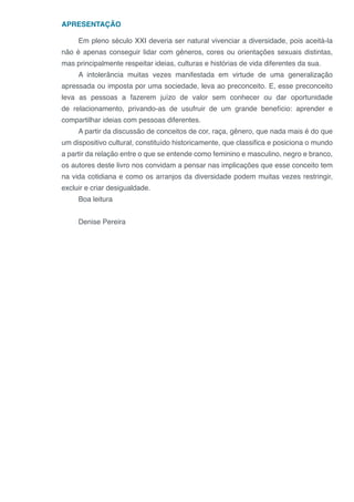 APRESENTAÇÃO
Em pleno século XXI deveria ser natural vivenciar a diversidade, pois aceitá-la
não é apenas conseguir lidar com gêneros, cores ou orientações sexuais distintas,
mas principalmente respeitar ideias, culturas e histórias de vida diferentes da sua.
A intolerância muitas vezes manifestada em virtude de uma generalização
apressada ou imposta por uma sociedade, leva ao preconceito. E, esse preconceito
leva as pessoas a fazerem juízo de valor sem conhecer ou dar oportunidade
de relacionamento, privando-as de usufruir de um grande benefício: aprender e
compartilhar ideias com pessoas diferentes.
A partir da discussão de conceitos de cor, raça, gênero, que nada mais é do que
um dispositivo cultural, constituído historicamente, que classifica e posiciona o mundo
a partir da relação entre o que se entende como feminino e masculino, negro e branco,
os autores deste livro nos convidam a pensar nas implicações que esse conceito tem
na vida cotidiana e como os arranjos da diversidade podem muitas vezes restringir,
excluir e criar desigualdade.
Boa leitura
Denise Pereira
 