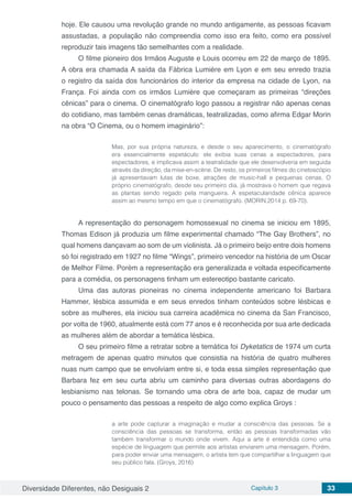 Diversidade Diferentes, não Desiguais 2 Capítulo 3 33
hoje. Ele causou uma revolução grande no mundo antigamente, as pessoas ficavam
assustadas, a população não compreendia como isso era feito, como era possível
reproduzir tais imagens tão semelhantes com a realidade.
O filme pioneiro dos Irmãos Auguste e Louis ocorreu em 22 de março de 1895.
A obra era chamada A saída da Fábrica Lumière em Lyon e em seu enredo trazia
o registro da saída dos funcionários do interior da empresa na cidade de Lyon, na
França. Foi ainda com os irmãos Lumière que começaram as primeiras “direções
cênicas” para o cinema. O cinematógrafo logo passou a registrar não apenas cenas
do cotidiano, mas também cenas dramáticas, teatralizadas, como afirma Edgar Morin
na obra “O Cinema, ou o homem imaginário”:
Mas, por sua própria natureza, e desde o seu aparecimento, o cinematógrafo
era essencialmente espetáculo: ele exibia suas cenas a espectadores, para
espectadores, e implicava assim a teatralidade que ele desenvolveria em seguida
através da direção, da mise-en-scène. De resto, os primeiros filmes do cinetoscópio
já apresentavam lutas de boxe, atrações de music-hall e pequenas cenas. O
próprio cinematógrafo, desde seu primeiro dia, já mostrava o homem que regava
as plantas sendo regado pela mangueira. A espetacularidade cênica aparece
assim ao mesmo tempo em que o cinematógrafo. (MORIN,2014 p. 69-70).
A representação do personagem homossexual no cinema se iniciou em 1895,
Thomas Edison já produzia um filme experimental chamado “The Gay Brothers”, no
qual homens dançavam ao som de um violinista. Já o primeiro beijo entre dois homens
só foi registrado em 1927 no filme “Wings”, primeiro vencedor na história de um Oscar
de Melhor Filme. Porém a representação era generalizada e voltada especificamente
para a comédia, os personagens tinham um estereotipo bastante caricato.
Uma das autoras pioneiras no cinema independente americano foi Barbara
Hammer, lésbica assumida e em seus enredos tinham conteúdos sobre lésbicas e
sobre as mulheres, ela iniciou sua carreira acadêmica no cinema da San Francisco,
por volta de 1960, atualmente está com 77 anos e é reconhecida por sua arte dedicada
as mulheres além de abordar a temática lésbica.
O seu primeiro filme a retratar sobre a temática foi Dyketatics de 1974 um curta
metragem de apenas quatro minutos que consistia na história de quatro mulheres
nuas num campo que se envolviam entre si, e toda essa simples representação que
Barbara fez em seu curta abriu um caminho para diversas outras abordagens do
lesbianismo nas telonas. Se tornando uma obra de arte boa, capaz de mudar um
pouco o pensamento das pessoas a respeito de algo como explica Groys :
a arte pode capturar a imaginação e mudar a consciência das pessoas. Se a
consciência das pessoas se transforma, então as pessoas transformadas vão
também transformar o mundo onde vivem. Aqui a arte é entendida como uma
espécie de linguagem que permite aos artistas enviarem uma mensagem. Porém,
para poder enviar uma mensagem, o artista tem que compartilhar a linguagem que
seu público fala. (Groys, 2016)
 