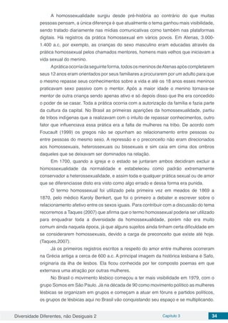 Diversidade Diferentes, não Desiguais 2 Capítulo 3 34
A homossexualidade surgiu desde pré-história ao contrário do que muitas
pessoas pensam, a única diferença é que atualmente o tema ganhou mais visibilidade,
sendo tratado diariamente nas mídias comunicativas como também nas plataformas
digitais. Há registros da prática homossexual em vários povos. Em Atenas, 3.000-
1.400 a.c, por exemplo, as crianças do sexo masculino eram educadas através da
prática homossexual pelos chamados mentores, homens mais velhos que iniciavam a
vida sexual do menino.
Apráticaocorriadaseguinteforma,todososmeninosdeAtenasapóscompletarem
seus 12 anos eram orientados por seus familiares a procurarem por um adulto para que
o mesmo repasse seus conhecimentos sobre a vida e até os 18 anos esses meninos
praticavam sexo passivo com o mentor. Após a maior idade o menino tornava-se
mentor de outra criança sendo apenas ativo e só depois disso que lhe era concedido
o poder de se casar. Toda a prática ocorria com a autorização da família e fazia parte
da cultura da capital. No Brasil as primeiras aparições da homossexualidade, partiu
de tribos indígenas que a realizavam com o intuito de repassar conhecimentos, outro
fator que influenciava essa prática era a falta de mulheres na tribo. De acordo com
Foucault (1999) os gregos não se opunham ao relacionamento entre pessoas ou
entre pessoas do mesmo sexo. A repressão e o preconceito não eram direcionados
aos homossexuais, heterossexuais ou bissexuais e sim caía em cima dos ombros
daqueles que se deixavam ser dominados na relação.
Em 1700, quando a igreja e o estado se juntaram ambos decidiram excluir a
homossexualidade da normalidade e estabeleceu como padrão extremamente
conservador a heterossexualidade, e assim toda e qualquer prática sexual ou de amor
que se diferenciasse disto era visto como algo errado e dessa forma era punida.
O termo homossexual foi utilizado pela primeira vez em meados de 1869 a
1870, pelo médico Karoly Benkert, que foi o primeiro a debater e escrever sobre o
relacionamento afetivo entre os sexos iguais. Para contribuir com a discussão do tema
recorremos a Taques (2007) que afirma que o termo homossexual poderia ser utilizado
para enquadrar toda a diversidade da homossexualidade, porém não era muito
comum ainda naquela época, já que alguns sujeitos ainda tinham certa dificuldade em
se considerarem homossexuais, devido a carga de preconceito que existe até hoje.
(Taques,2007).
Já os primeiros registros escritos a respeito do amor entre mulheres ocorreram
na Grécia antiga a cerca de 600 a.c. A principal imagem da histórica lesbiana é Safo,
originaria da ilha de lesbos. Ela ficou conhecida por ter composto poemas em que
externava uma atração por outras mulheres.
No Brasil o movimento lésbico começou a ter mais visibilidade em 1979, com o
grupo Somos em São Paulo. Já na década de 90 como movimento político as mulheres
lésbicas se organizam em grupos e começam a atuar em fóruns e partidos políticos,
os grupos de lésbicas aqui no Brasil vão conquistando seu espaço e se multiplicando.
 