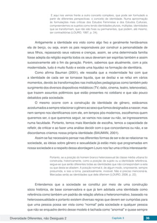 Diversidade Diferentes, não Desiguais 2 Capítulo 3 36
E aqui nos vemos frente a outro conceito complexo, que pode ser formulado a
partir de diferentes perspectivas: o conceito de identidade. Numa aproximação
às formulações mais críticas dos Estudos Feministas e dos Estudos Culturais,
compreendemos os sujeitos como tendo identidades plurais, múltiplas; identidades
que se transformam, que não são fixas ou permanentes, que podem, até mesmo,
ser contraditórias (LOURO, 1997, p. 24).
Antigamente a identidade era visto como algo fixo e geralmente herdávamos
ela de berço, ou seja, eram os pais responsáveis por construir a personalidade de
seus filhos, repassando seus valores e crenças, assim, se uma determinada família
fosse adepta da religião espirita todos os seus deveriam ser espiritas também e assim
sucessivamente até o fim da geração. Porém, sabemos que atualmente, com a pós
modernidade, tudo é muito fluido e existe uma liquidez na formação de identitária.
Como afirma Bauman (2001), ele ressalta que a modernidade fez com que
a identidade de cada ser se tornasse liquida, que se desfaz e se refaz em vários
momentos, devido às transformações nas instituições pedagógicas como também pelo
surgimento dos diversos dispositivos midiáticos (TV, rádio, cinema, teatro, telenovelas),
que trazem assuntos polêmicos que estão presentes no cotidiano e que são pouco
debatidos pela sociedade.
O mesmo ocorre com a construção de identidade de gênero, estávamos
acostumadosasemprerelacionarogêneroaosexoquefomosdesignadosanascer,mas
nem sempre nos identificamos com ele, em tempos pós-modernos, escolhemos quem
queremos ser, o que queremos seguir, se vamos nos casar ou não, se ingressaremos
numa faculdade. Portanto, temos mais liberdade de escolha, temos a capacidade de
refletir, de criticar e ao fazer uma análise decidir com o que concordamos ou não, e se
discordamos criamos nossa própria identidade (BAUMAN, 2001).
Assim se faz necessário pensar nas diferentes formas de ser e de se relacionar na
sociedade, as ideias sobre gênero e sexualidade já estão meio que programadas em
nossa sociedade e a respeito dessa abordagem Louro nos faz uma crítica interessante:
Portanto, se a posição do homem branco heterossexual de classe média urbana foi
construída, historicamente, como a posição de sujeito ou a identidade referência,
segue-se que serão diferentes todas as identidades que não correspondam a esta
ou que desta se afastem. A posição normal é, de algum modo, onipresente, sempre
presumida, e isso a torna, paradoxalmente, invisível. Não é preciso mencioná-la.
Marcadas serão as identidades que dela diferirem (LOURO, 2008, p. 22).
Entendemos que a sociedade se constitui por meio de uma construção
sócio histórica, de base conservadora e que já tem adotada uma identidade como
referência como também um padrão de relação afetiva o heteronormativo, baseado na
heterossexualidade e portanto existem diversas regras que devem ser cumpridas para
que uma pessoa possa ser vista como “normal” pela sociedade e qualquer pessoa
que não se enquadre dentro desse modelo é tachada como “anormal” e quase sempre
 