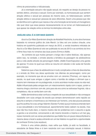 Diversidade Diferentes, não Desiguais 2 Capítulo 3 37
vítima de preconceitos e ridicularizada.
Já a orientação sexual e não opção sexual, diz respeito ao desejo da pessoa no
sentido afetivo, amoroso e sexual. Como por exemplo, os homossexuais que sentem
atração afetiva e sexual por pessoas do mesmo sexo, os heterossexuais: sentem
atração afetiva e sexual por pessoas de sexo diferentes. Assim uma pessoa que não
se identifica com o gênero que nasceu e faz uma transição se tornando um transgênero
não quer dizer que essa pessoa necessariamente irá se tornar um heterossexual já
que apesar da relação entre os termos há distinções entre eles.
ANÁLISE AZUL É A COR MAIS QUENTE
Azul é a Cor Mais Quente tem direção deAbdellatif Kechiche, é uma obra francesa
baseada no romance gráfico de Julie Maroh, Le bleu est une couleur chaude, uma
história em quadrinho publicada em março de 2010, a versão brasileira intitulada de
Azul é a Cor Mais Quente só veio ser publicada no ano de 2013 e ao contrário do livro
o filme foca mais no romance das duas jovens Emma e Adéle.
Ao contrário do que muitos pensam o longa não é sobre lésbicas, não apenas
sobre isso, na verdade, o enredo aborda a temática da passagem da adolescência
para a vida adulta através da personagem Adéle, (Adéle Exarchopoulos)‎ uma garota
de apenas 15 anos no qual sua rotina se resume em estudar e dar aulas de francês
para crianças.
Sabemos que a fase da adolescência é muito complicada e cheia de descobertas
e o enredo do filme nos deixa aprofundar nos dilemas da personagem, como por
exemplo, no momento que ela se envolve com um Jeremie (Thomas), um rapaz da
escola, no qual suas amigas o julgam como o bonitão do colégio e afirmam que o
mesmo tem interesse em na protagonista, e como acontece muitas vezes na vida real,
Adéle influenciada pelas amigas tem um relacionamento rápido com o rapaz, porém a
mesma chega a terminar com ele, pois para ela era como se estivesse fingindo, não a
completava, não se sentia bem com ele.
Adéle demonstrava estar confusa a respeito de sua sexualidade e não conseguia
desabafar com suas amigas da escola que sempre demonstravam certo repúdio ao
assunto e sempre a incentivava a se interessar por homens, uma das poucas pessoas
que lhe acolheu foi o seu amigo Valentin (Sandor Funtek) que já mostrava entender bem
a sua sexualidade e era homossexual, aparentemente todos sabiam na escola, mas
isso não fica muito claro, o mesmo mostra não ter problemas com o assunto e ajuda
a garota a se encontrar, conversando e até mesmo levando a mesma a um bar gay,
nesse momento com as cenas percebemos que Adéle fica um pouco desconfortável a
mesma deixa o local e acaba entrando em um bar lésbico no qual tem a oportunidade
de conhecer Emma (Léa seydoux).
Emma é uma artista plástica, mais velha que Adéle, já está na faculdade, é
estudante de Belas Artes e é bem resolvida com sua orientação sexual, é lésbica
 