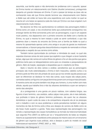 Diversidade Diferentes, não Desiguais 2 Capítulo 3 38
assumida, sua família apoia e não demonstra ter problemas com o assunto, apesar
de Emma manter um relacionamento com Sabine (Aurelie Lemanceau), protagonista
desperta um grande interesse em Emma. E com o passar do tempo as duas vão se
conhecendo mais até que Emma decide terminar seu relacionamento com Sabine
e Adéle que até então só havia tido uma experiência com outra mulher no qual se
resume em uns beijos se apaixona cada dia mais por Emma e as duas engatam num
relacionamento muito intenso.
No decorrer do filme nos aprofundamos no cotidiano das personagens Adéle e
Emma como um casal, e nos envolvemos tanto que praticamente conseguimos nos
enxergar dentro do filme convivendo junto com as personagens, o que é um aspecto
muito positivo, nos deparamos com o primeiro encontro de Adéle com a família de
Emma, no qual a mesma foi bem tratada e pode se sentir confortável, o que não
podemos dizer o mesmo do encontro de Emma com a família de Adéle no qual a
mesma foi apresentada apenas como uma amiga e os pais da garota se mostraram
conservadores, e fizeram perguntas desconfortáveis a respeito de namorado e críticas
disfarçadas a respeito de sua carreira como artista.
Também temos oportunidade de conhecer a intimidade do casal, no qual são
expostas diversas cenas de sexo quase que explicito e que chegam a durar bastante
tempo, algo que não vemos em outros filmes do gênero e foi um dos pontos que gerou
polêmica tanto para os telespectadores como para os cineastas e pesquisadores do
gênero. Além de traição, separação e despedidas que é o desfecho do filme.
Após o resumo da obra vamos a análise, percebemos que as personagens
principais são muito estereotipadas a Emma é bem masculina, cabelos curtos e na
primeira parte do filme tem ele pintado de azuis que já nos remete aquela pessoa que
quer se diferenciar se destacar no meio das outras, suas roupas são calças jeans,
camisetas xadrez um figurino com peças femininas porem com um toque masculinizado.
A maneira como ela se porta também nos dirige aos homens, é uma mulher com mais
atitude, aquela que trabalha fora e não faz afazeres domésticos e quer ser sempre o
centro das atenções.
Já a protagonista é uma garota um pouco vaidosa, com cabelos longos, seu
figurino é bem feminino, usa vestidos, saltos calças mais justas, ela é mais delicada,
sua profissão é típica do gênero feminino professora, ela quem faz os afazeres
domésticos e quem cuida da casa e da companheira enquanto ela só se preocupa
com o trabalho e com os seus problemas e ainda percebemos também em alguns
momentos da fala de Emma certa crítica aos desejos de carreira de Adéle como se
ela fosse muito superior a garota. Toda essa representação das personagens nos
remete a representação dos casais homoafetivos ao formato da heteronormatividade
que segundo Pino (2007) se define por se o “enquadramento de todas as relações
mesmo as supostamente inaceitáveis entre pessoas do mesmo sexo em um binarismo
de gênero que organiza suas práticas, atos e desejos a partir do modelo do casal
heterossexual reprodutivo” (PINO, 2007, p. 160).
 