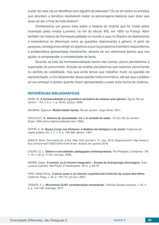 Diversidade Diferentes, não Desiguais 2 Capítulo 3 40
cuidar da casa vai se identificar com alguém da televisão? Ou se em todos os enredos
que abordam a temática resolverem matar os personagens lésbicos quer dizer que
esse vai ser o final de toda lésbica?
Conhecemos um pouco mais sobre a história do cinema que foi criado pelos
inventado pelos irmãos Luimière, no fim do século XIX, em 1895 na França. Além
também da história da homossexualidade no mundo e aqui no Brasil e do lesbianismo
e entendemos as diferenças entre as questões relacionadas a gênero. A partir da
pesquisa,conseguimosatingirosobjetivosaquenospropomosetambémrespondemos
à problemática apresentada inicialmente, através de um referencial teórico que nos
ajudou a compreender a complexidade do tema.
Quando se trata da homossexualidade dentro das tramas, pouco percebemos a
superação do preconceito. Através da análise percebemos que estamos caminhando
no sentido de visibilidade, mas que ainda temos que trabalhar muito na questão de
representação, e nos desprender desse padrão heteronormativo, até por que o público
só vai começar a aceitar quando forem apresentados a essa outra forma de vivência.
REFERÊNCIAS BIBLIOGRÁFICAS
ARÁN, M. A transexualidade e a gramática normativa do sistema sexo-gênero. Ágora, Rio de
Janeiro – RJ. v. 9, n. 1, p. 49-63, jan/jun, 2006.
BAUMAN, Zygmunt. Modernidade liquida. Rio de Janeiro: Jorge Zahar, 2001.
FOUCAULT, M. Historia da sexualidade- vol. I: A vontade do saber. 13º.Ed. Rio de Janeiro:
Graal.,1999 (obra original publicada 3em 1984)..
GIFFIN, K. M. Nosso Corpo nos Pertence: a dialética do biológico e do social. Cadernos de
saúde pública, RJ. v. 7, n. 2, p. 190-200, abr/jun, 1991.
GROYS, Boris. The truthof art. e-flux, New York, journal n. 71, mar. 2016. Disponível em: http://www.e-
flux.com/journal/71/60513/the-truth-of-art/ .Acesso em: janeiro 2018.
LOURO, G. L. Gênero e sexualidade: pedagogias contemporâneas. Pro-Posições, Campinas - SP,
v. 19, n. 02, p. 17-23, mai./ago. 2008.
MORIN, Edgar. O cinema, ou O Homem Imaginário – Ensaio de Antropologia Sociológica. (trad.
Luciano Loprete). São Paulo: É Realizações, 2014. p. 69-70
PINO, Nádia Perez. A teoria queer e os intersex: experiências invisíveis de corpos des-feitos.
Cadernos Pagu, v. 28, p. 149-174, jan./jun, 2007.
TAQUES, F. J. Movimento GLBT: considerações necessárias. Ciências Sociais Unisinos, v. 43, n.
2, p. 144-148, maio/ago. 2017.
 