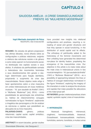 Diversidade Diferentes, não Desiguais 2 Capítulo 4 41
CAPÍTULO 4
SAUDOSA AMÉLIA - A CRISE DAMASCULINIDADE
FRENTE ÀS “MULHERES MODERNAS”
Ingrit Machado Jeampietri de Paiva
NGCR/UFS, São Cristovão/SE
RESUMO: Os estudos de gênero propiciaram
nas últimas décadas, novos olhares sobre as
configurações e práticas relacionais, exigindo
a releitura das estruturas sociais e de gênero
e como estas operam no funcionamento social,
na distribuição dos capitais sociais e seus
efeitos. A ortodoxia da patrifocalidade somada
à heterodoxia dos movimentos feministas
e seus desdobramentos têm gerado o não-
lugar determinado para fixação identitária,
propiciando o surgimento da crise das
masculinidades. Nosso objetivo neste artigo é
fazer apontamentos sobre a crise masculina
em uniões heterossexuais em duas metáforas
musicais - “Ai, que saudade da Amélia” (1941)
e “Mulheres ‘Mudernas’” [sic], 2014) - como
possibilidade de aproximação das entrelinhas
ou habitus de relacionamentos conjugais
normatizados na figura “Ameliana”, explorando
a imagética das personagens a fim de analisar
as estruturas e capitais que possibilitam as
alocuções do eu lírico masculino.
PALAVRAS-CHAVE: gênero; práticas
relacionais; capital social; capital simbólico;
crise das masculinidades.
ABSTRACT: In recent decades, gender studies
have provided new insights into relational
configurations and practices, requiring a re-
reading of social and gender structures and
how they operate in social functioning, in the
distribution of social capital and its effects.
The orthodoxy of patrifocality added to the
heterodoxy of the feminist movements and
their unfolding have generated the determined
non-place for identity fixation, propitiating the
emergence of the masculinities crisis. Our
objective in this article is to make notes about
the male crisis in heterosexual unions in two
musical metaphors - “Ai, que saudade daAmélia”
(1941) e “Mulheres ‘Mudernas’” (2014) - as a
possibility of approaching between the lines or
habitus of conjugal relationships normalized in
the figure “Ameliana”, exploring the imagery of
the characters in order to analyze the structures
and capitals that make possible the allocutions
of the male lyrical self.
KEYWORDS:gender;relationalpractices;share
capital; symbolic capital; crisis of masculinities
1 | 	INTRODUÇÃO
Assexual, transgênero, intersexual,
cisgênero, homossexualidade, bissexual,
Crossdresser, transsexualidade, machismo,
homofobia, sexismo, transfobia, e muitas outras
 