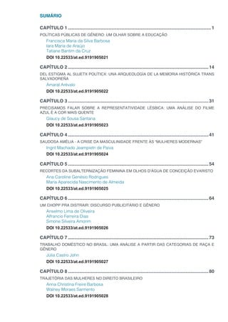 SUMÁRIO
CAPÍTULO 1.................................................................................................................1
POLÍTICAS PÚBLICAS DE GÊNERO: UM OLHAR SOBRE A EDUCAÇÃO
Francisca Maria da Silva Barbosa
Iara Maria de Araújo
Tatiane Bantim da Cruz
DOI 10.22533/at.ed.9191905021
CAPÍTULO 2...............................................................................................................14
DEL ESTIGMA AL SUJETX POLÍTICX: UNA ARQUEOLOGÍA DE LA MEMORIA HISTÓRICA TRANS
SALVADOREÑA
Amaral Arévalo
DOI 10.22533/at.ed.9191905022
CAPÍTULO 3...............................................................................................................31
PRECISAMOS FALAR SOBRE A REPRESENTATIVIDADE LÉSBICA: UMA ANÁLISE DO FILME
AZUL É A COR MAIS QUENTE
Glaucy de Sousa Santana
DOI 10.22533/at.ed.9191905023
CAPÍTULO 4...............................................................................................................41
SAUDOSA AMÉLIA - A CRISE DA MASCULINIDADE FRENTE ÀS “MULHERES MODERNAS”
Ingrit Machado Jeampietri de Paiva
DOI 10.22533/at.ed.9191905024
CAPÍTULO 5...............................................................................................................54
RECORTES DA SUBALTERNIZAÇÃO FEMININA EM OLHOS D’ÁGUA DE CONCEIÇÃO EVARISTO
Ana Caroline Genésio Rodrigues
Maria Aparecida Nascimento de Almeida
DOI 10.22533/at.ed.9191905025
CAPÍTULO 6...............................................................................................................64
UM CHOPP PRA DISTRAIR: DISCURSO PUBLICITÁRIO E GÊNERO
Anselmo Lima de Oliveira
Alfrancio Ferreira Dias
Simone Silveira Amorim
DOI 10.22533/at.ed.9191905026
CAPÍTULO 7...............................................................................................................73
TRABALHO DOMÉSTICO NO BRASIL: UMA ANÁLISE A PARTIR DAS CATEGORIAS DE RAÇA E
GÊNERO
Júlia Castro John
DOI 10.22533/at.ed.9191905027
CAPÍTULO 8...............................................................................................................80
TRAJETÓRIA DAS MULHERES NO DIREITO BRASILEIRO
Anna Christina Freire Barbosa
Walney Moraes Sarmento
DOI 10.22533/at.ed.9191905028
 