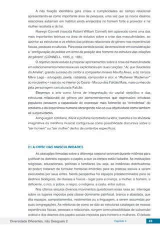 Diversidade Diferentes, não Desiguais 2 Capítulo 4 43
A não fixação identitária gera crises e cumplicidades ao campo relacional
apresentando-se como importante área de pesquisa, uma vez que os novos ideários
relacionais esbarram em habitus ainda enrijecidos no homem forte e provedor e na
mulher recatada e do lar.
Raewyn Connell (nascida Robert William Connell) tem aparecido como uma das
mais importantes teóricas na área de estudos sobre a crise das masculinidades, ao
apontar as estruturas e os efeitos das práticas relacionais de gênero nas experiências
físicas, pessoais e culturais. Para essa cientista social, devemos levar em consideração
a “configuração de prática em torno da posição dos homens na estrutura das relações
de gênero” (CONNELL. 1995, p. 188).
O objetivo deste estudo é propiciar apontamentos sobre a crise da masculinidade
em relacionamentos heterossexuais explicitadas em duas canções: “Ai, que Saudades
da Amélia”, grande sucesso do cantor e compositor mineiro Ataulfo Alves, e do carioca
Mário Lago - advogado, poeta, radialista, compositor e ator; e “Mulheres ‘Mudernas’”
do nordestino - nascido no interior do Ceará - Marcondes Falcão Maia, mais conhecido
pela personagem caricaturada Falcão.
Elegemos a arte como forma de interpretação do capital simbólico e das
estruturas relacionais de gênero por compreendermos que expressões artísticas
populares possuem a capacidade de expressar mais fielmente as “entrelinhas” do
cotidiano e da experiência humana abrangendo não só sua objetividade como também
as subjetividades.
A linguagem cotidiana, diária e profana recordada na letra, melodia e na atividade
imaginativa da metáfora musical configura-se como possibilidade discursiva sobre o
“ser homem” ou “ser mulher” dentro de contextos específicos.
2 | 	A CRISE DAS MASCULINIDADES
As alocuções firmadas sobre a diferença corporal serviram durante milênios para
justificar os distintos espaços e papéis a que os corpos estão fadados. As instituições
religiosas, educacionais, políticas e familiares (ou seja, as instâncias distribuidoras
do poder) trataram de formular fronteiras limítrofes para as práticas sociais a serem
executadas por seus entes. Nesta perspectiva há espaços predeterminados para os
destinos biológicos, de classes e físicos - lugar para a criança, a mulher, o homem, o
deficiente, o rico, o pobre, o negro, o indígena, a casta, entre outros.
Nos últimos séculos diversos movimentos questionam estas raias ao interrogar
sobre os lugares impostos pela classe dominante patrifocal, branca e abastada, que
dita espaços, comportamentos, vestimentas ou a linguagem, a serem assumidas por
suas congregações. As releituras de como se dão as estruturas catalogais de nossas
experiências físicas, pessoais e relacionais, surgem como possibilidade de subversão
ordinal e dos ditames dos papéis sociais impostos para homens e mulheres. O debate
 