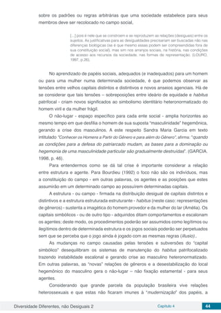 Diversidade Diferentes, não Desiguais 2 Capítulo 4 44
sobre os padrões ou regras arbitrárias que uma sociedade estabelece para seus
membros deve ser recolocado no campo social,
[...] pois é nele que se constroem e se reproduzem as relações (desiguais) entre os
sujeitos. As justificativas para as desigualdades precisariam ser buscadas não nas
diferenças biológicas (se é que mesmo essas podem ser compreendidas fora de
sua constituição social), mas sim nos arranjos sociais, na história, nas condições
de acesso aos recursos da sociedade, nas formas de representação. (LOURO,
1997, p.26).
No aprendizado de papéis sociais, adequados (e inadequados) para um homem
ou para uma mulher numa determinada sociedade, é que podemos observar as
tensões entre velhos capitais distintos e distintivos e novos anseios agenciais. Há de
se considerar que tais tensões – sobreposições entre ideário de equidade e habitus
patrifocal - criam novos significados ao simbolismo identitário heteronormatizado do
homem viril e da mulher frágil.
O não-lugar - espaço específico para cada ente social - amplia horizontes ao
mesmo tempo em que desfilia o homem de sua suposta “masculinidade” hegemônica,
gerando a crise dos masculinos. A este respeito Sandra Maria Garcia em texto
intitulado “Conhecer os Homens a Partir do Gênero e para além do Gênero”, afirma: “quando
as condições para a defesa do patriarcado mudam, as bases para a dominação ou
hegemonia de uma masculinidade particular são gradualmente destruídas”. (GARCIA.
1998, p. 46).
Para entendermos como se dá tal crise é importante considerar a relação
entre estrutura e agente. Para Bourdieu (1992) o foco não são os indivíduos, mas
a constituição do campo - em outras palavras, os agentes e as posições que estes
assumirão em um determinado campo ao possuírem determinadas capitais.
A estrutura - ou campo - firmada na distribuição desigual de capitais distintos e
distintivos e a estrutura estruturada estruturante - habitus (neste caso: representações
de gêneros) - sustenta a imagética do homem provedor e da mulher do lar (Amélia). Os
capitais simbólicos - ou de outro tipo - adquiridos ditam comportamentos e escalonam
os agentes; deste modo, os procedimentos poderão ser assumidos como legítimos ou
ilegítimos dentro de determinada estrutura e os jogos sociais poderão ser perpetuados
sem que se perceba que o jogo ainda é jogado com as mesmas regras (illusio)..
As mudanças no campo causadas pelas tensões e subversões do “capital
simbólico” desequilibram os sistemas de manutenção do habitus patrifocalizado
trazendo instabilidade escalonal e gerando crise ao masculino heteronormatizado.
Em outras palavras, as “novas” relações de gêneros e a desestabilização do local
hegemônico do masculino gera o não-lugar – não fixação estamental - para seus
agentes.
Considerando que grande parcela da população brasileira vive relações
heterossexuais e que estas não ficaram imunes à “mudernização” dos papéis, a
 