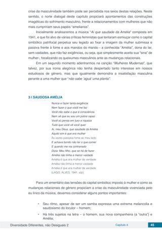 Diversidade Diferentes, não Desiguais 2 Capítulo 4 45
crise da masculinidade também pode ser percebida nos seios destas relações. Neste
sentido, o norte dialogal deste capítulo propiciará apontamentos das construções
imagéticas do sofrimento masculino, frente a relacionamentos com mulheres que não
mais cumpririam seus papéis “amelianos”.
Inicialmente analisaremos a música “Ai que saudade da Amélia” composta em
1941, e que foi alvo de várias críticas feministas que tentaram esmiuçar como o capital
simbólico patrifocal perpetua seu legado ao fixar a imagem da mulher submissa e
passiva frente à fome e aos mandos do marido - a conhecida “Amélia”, dona do lar,
sem vaidades, que não faz exigências, ou seja, que simplesmente aceita sua “sina” de
mulher-, focalizando os queixumes masculinos ante as mudanças relacionais.
Em um segundo momento adentrarmos na canção “Mulheres Mudernas”, que
talvez, por sua ironia alegórica não tenha despertado tanto interesse em nossos
estudiosos de gênero, mas que igualmente demonstra a insatisfação masculina
perante a uma mulher que “não sabe ‘aguá’ uma planta”.
3 | 	SAUDOSA AMÉLIA
Nunca vi fazer tanta exigência
Nem fazer o que você me faz
Você não sabe o que é consciência
Nem vê que eu sou um pobre rapaz
Você só pensa em luxo e riqueza
Tudo que você vê você quer
Ai, meu Deus, que saudade da Amélia
Aquilo sim é que era mulher
Às vezes passava fome ao meu lado
E achava bonito não ter o que comer
E quando me via contrariado
Dizia: Meu filho, que se há de fazer
Amélia não tinha a menor vaidade
Amélia é que era mulher de verdade
Amélia não tinha a menor vaidade
Amélia é que era mulher de verdade
(LAGO; ALVES. 1941, s/p).
Para um ementário das tensões do capital simbólico imposto à mulher e como as
mudanças relacionais de gênero propiciam a crise da masculinidade vivenciada pelo
eu lírico da música, devemos considerar alguns pontos importantes:
•	 Seu ritmo, apesar de ser um samba expressa uma extrema melancolia e
saudosismo do locutor – homem;
•	 Há três sujeitos na letra – o homem, sua nova companheira (a “outra”) e
Amélia;
 