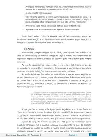 Diversidade Diferentes, não Desiguais 2 Capítulo 4 46
•	 A vaidade mencionada na música não está relacionada diretamente, ou pelo
menos não unicamente, a cuidados com a aparência;
•	 É uma relação heterossexual;
•	 Não há como saber se a personagem masculina é desquitada ou viúva – já
que na época não existia o divórcio – porém, é nítida a situação de segundo
plano imposta a atual companheira e/ou que não tem voz nem nome;
•	 Amélia não fazia muitas exigências como a atual companheira;
•	 A personagem masculina não possui grande poder aquisitivo.
Tendo fixado estes pontos da alegoria musical, outras questões devem ser
levadas em consideração a fim de entendermos a estrutura sobre a qual se reproduz
e/ou produz o papel de gênero de suas personagens:
a) A Amélia
Amélia não é uma personagem fictícia. Ela foi uma lavadeira que trabalhou na
casa da cantora Aracy de Almeida, amiga de Lago e Ataulfo. Os compositores se
inspiraram na passividade e submissão da lavadeira para com o marido para compor
a música.
Apesar da crescente inserção da mulher no mercado de trabalho, no período da
composição da música (1941) os cuidados domésticos e a reprodução - maternidade
- eram as principais atribuições a serem cumpridas pelas mulheres.
Se Amélia trabalhava fora, o fez por necessidade e não por tentar angariar um
espaço de equidade com o homem, já que a luta feminista no País estava mais restrita
às classes média e alta da sociedade. Para compreender a tentativa de fixação de
papéis no período, lembramos o Projeto de Decreto-Lei - “Estatuto de Família” do
Ministro Capanema de 1939:
[...] o Estado educará ou fará educar a infância e a juventude para a família. Devem
ser os homens educados de modo a que se tornem plenamente aptos para a
responsabilidade de chefes de família. Às mulheres será dada uma educação que
as torne afeiçoadas ao casamento, desejosas da maternidade, competentes para
a criação dos filhos e capazes da administração da casa. (CAPANEMA cap. 4, art.
13 apud SCHWARTZMAN. 1980, s/p)
Houve grandes impasses entre igreja, poder legislativo e sindicatos frente ao
“EstatutodaFamília”nofinaldadécadade30einíciodosANOS40,demonstrandocomo
no período o “verniz liberal” estava sendo passado sobre a “madeira tradicionalista”
de uma sociedade que almeja o novo, mas que não abria mão das raízes patriarcais.
Apesar da conquista feminina ao voto em 1932, parte da mentalidade social
brasileira continuava fiel a padrões arcaicos, especialmente no que diz respeito
ao papel social da mulher, ou melhor, a “mulher ideal”, a Amélia, que não pode ser
totalmente esquecida devido ao capital heteronormativo perpetuado em nossas
 