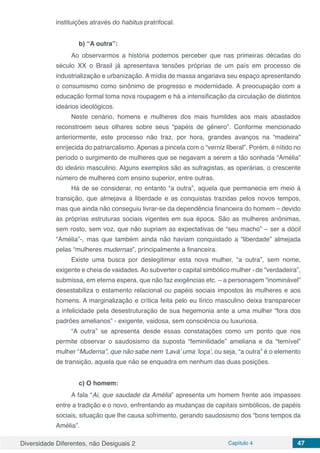Diversidade Diferentes, não Desiguais 2 Capítulo 4 47
instituições através do habitus pratrifocal.
b) “A outra”:
Ao observarmos a história podemos perceber que nas primeiras décadas do
século XX o Brasil já apresentava tensões próprias de um país em processo de
industrialização e urbanização. A mídia de massa angariava seu espaço apresentando
o consumismo como sinônimo de progresso e modernidade. A preocupação com a
educação formal toma nova roupagem e há a intensificação da circulação de distintos
ideários ideológicos.
Neste cenário, homens e mulheres dos mais humildes aos mais abastados
reconstroem seus olhares sobre seus “papéis de gênero”. Conforme mencionado
anteriormente, este processo não traz, por hora, grandes avanços na “madeira”
enrijecida do patriarcalismo. Apenas a pincela com o “verniz liberal”. Porém, é nítido no
período o surgimento de mulheres que se negavam a serem a tão sonhada “Amélia”
do ideário masculino. Alguns exemplos são as sufragistas, as operárias, o crescente
número de mulheres com ensino superior, entre outras.
Há de se considerar, no entanto “a outra”, aquela que permanecia em meio à
transição, que almejava a liberdade e as conquistas trazidas pelos novos tempos,
mas que ainda não conseguiu livrar-se da dependência financeira do homem – devido
às próprias estruturas sociais vigentes em sua época. São as mulheres anônimas,
sem rosto, sem voz, que não supriam as expectativas de “seu macho” – ser a dócil
“Amélia”-, mas que também ainda não haviam conquistado a “liberdade” almejada
pelas “mulheres mudernas”, principalmente a financeira.
Existe uma busca por deslegitimar esta nova mulher, “a outra”, sem nome,
exigente e cheia de vaidades. Ao subverter o capital simbólico mulher - de “verdadeira”,
submissa, em eterna espera, que não faz exigências etc. – a personagem “inominável”
desestabiliza o estamento relacional ou papéis sociais impostos às mulheres e aos
homens. A marginalização e crítica feita pelo eu lírico masculino deixa transparecer
a infelicidade pela desestruturação de sua hegemonia ante a uma mulher “fora dos
padrões amelianos” - exigente, vaidosa, sem consciência ou luxuriosa.
“A outra” se apresenta desde essas constatações como um ponto que nos
permite observar o saudosismo da suposta “feminilidade” ameliana e da “temível”
mulher “Muderna”, que não sabe nem ‘Lavá’ uma ‘loça’, ou seja, “a outra” é o elemento
de transição, aquela que não se enquadra em nenhum das duas posições.
c) O homem:
A fala “Ai, que saudade da Amélia” apresenta um homem frente aos impasses
entre a tradição e o novo, enfrentando as mudanças de capitais simbólicos, de papéis
sociais, situação que lhe causa sofrimento, gerando saudosismo dos “bons tempos da
Amélia”.
 
