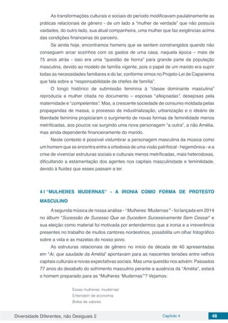 Diversidade Diferentes, não Desiguais 2 Capítulo 4 48
As transformações culturais e sociais do período modificavam paulatinamente as
práticas relacionais de gênero - de um lado a “mulher de verdade” que não possuía
vaidades, do outro lado, sua atual companheira, uma mulher que faz exigências acima
das condições financeiras do parceiro.
Se ainda hoje, encontramos homens que se sentem constrangidos quando não
conseguem arcar sozinhos com os gastos de uma casa, naquela época – mais de
75 anos atrás - isso era uma “questão de honra” para grande parte da população
masculina, devido ao modelo de família vigente, pois o papel de um marido era suprir
todas as necessidades familiares e do lar, conforme vimos no Projeto-Lei de Capanema
que fala sobre a “responsabilidade de chefes de família”.
O longo histórico de submissão feminina à “classe dominante masculina”
reproduzia a mulher citada no documento – esposas “afeiçoadas”, desejosas pela
maternidade e “competentes”. Mas, a crescente sociedade de consumo moldada pelas
propagandas de massa, o processo de industrialização, urbanização e o ideário de
liberdade feminina propiciaram o surgimento de novas formas de feminilidade menos
metrificadas, aos poucos vai surgindo uma nova personagem “a outra”, a não Amélia,
mas ainda dependente financeiramente do marido.
Neste contexto é possível vislumbrar a personagem masculina da música como
um homem que se encontra entre a ortodoxia de uma visão patrifocal - hegemônica - e a
crise de vivenciar estruturas sociais e culturais menos metrificadas, mais heterodoxas,
dificultando a estamentação dos agentes nos capitais masculinidade e feminilidade,
devido à fluidez que esses passam a ter.
4 | 	“MULHERES MUDERNAS” - A IRONIA COMO FORMA DE PROTESTO
MASCULINO
Asegunda música de nossa análise - “Mulheres ‘Mudernas’” - foi lançada em 2014
no álbum “Sucessão de Sucesso Que se Sucedem Sucessivamente Sem Cessar” e
sua eleição como material foi motivada por entendermos que a ironia e a irreverência
presentes no trabalho de muitos cantores nordestinos, possibilita um olhar fotográfico
sobre a vida e as mazelas do nosso povo.
As estruturas relacionais de gênero no início da década de 40 apresentadas
em “Ai, que saudade da Amélia” apontavam para as nascentes tensões entre velhos
capitais culturais e novas expectativas sociais. Mas uma questão nos advém: Passados
77 anos do desabafo do sofrimento masculino perante a ausência da “Amélia”, estará
o homem preparado para as “Mulheres ‘Mudernas’”? Vejamos:
Essas mulheres ‘mudernas’
Entendem de economia
Bolsa de valores
 