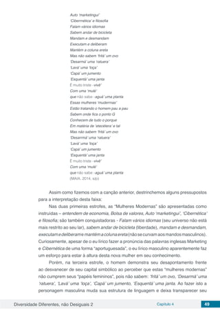 Diversidade Diferentes, não Desiguais 2 Capítulo 4 49
Auto ‘marketingui’
‘Ciberrnética’ e filosofia
Falam vários idiomas
Sabem andar de bicicleta
Mandam e desmandam
Executam e deliberam
Mantém a coluna ereta
Mas não sabem ‘fritá’ um ovo
‘Desarmá’ uma ‘ratuera’
‘Lavá’ uma ‘loça’
‘Capá’ um jumento
‘Esquentá’ uma janta
É muito triste ‹vivê’
Com uma ‘mulé’
que não sabe ‹aguá’ uma planta
Essas mulheres ‘muderrnas’
Estão tratando o homem pau a pau
Sabem onde fica o ponto G
Conhecem de tudo o porque
Em matéria de ‘etecétera’ e tal
Mas não sabem ‘fritá’ um ovo
‘Desarrmá’ uma ‘ratuera’
‘Lavá’ uma ‘loça’
‘Capá’ um jumento
‘Esquentá’ uma janta
É muito triste ‹vivê’
Com uma ‘mulé’
que não sabe ‹aguá’ uma planta
(MAIA. 2014, s/p)
Assim como fizemos com a canção anterior, destrinchemos alguns pressupostos
para a interpretação desta faixa:
Nas duas primeiras estrofes, as “Mulheres Modernas” são apresentadas como
instruídas – entendem de economia, Bolsa de valores, Auto ‘marketingui’, ‘Cibernética’
e filosofia; são também conquistadoras - Falam vários idiomas (seu universo não está
mais restrito ao seu lar), sabem andar de bicicleta (liberdade), mandam e desmandam,
executamedeliberamemantémacolunaereta(nãosecurvamaosmandosmasculinos).
Curiosamente, apesar de o eu lírico fazer a pronúncia das palavras inglesas Marketing
e Cibernética de uma forma “aportuguesada”, o eu lírico masculino aparentemente faz
um esforço para estar à altura desta nova mulher em seu conhecimento.
Porém, na terceira estrofe, o homem demonstra seu desapontamento frente
ao desvanecer de seu capital simbólico ao perceber que estas “mulheres modernas”
não cumprem seus “papéis femininos”, pois não sabem: ‘fritá’ um ovo, ‘Desarmá’ uma
‘ratuera’, ‘Lavá’ uma ‘loça’, ‘Capá’ um jumento, ‘Esquentá’ uma janta. Ao fazer isto a
personagem masculina muda sua estrutura de linguagem e deixa transparecer seu
 
