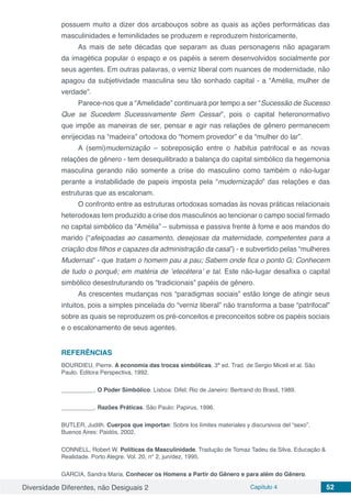 Diversidade Diferentes, não Desiguais 2 Capítulo 4 52
possuem muito a dizer dos arcabouços sobre as quais as ações performáticas das
masculinidades e feminilidades se produzem e reproduzem historicamente.
As mais de sete décadas que separam as duas personagens não apagaram
da imagética popular o espaço e os papéis a serem desenvolvidos socialmente por
seus agentes. Em outras palavras, o verniz liberal com nuances de modernidade, não
apagou da subjetividade masculina seu tão sonhado capital - a “Amélia, mulher de
verdade”.
Parece-nos que a “Amelidade” continuará por tempo a ser “Sucessão de Sucesso
Que se Sucedem Sucessivamente Sem Cessar”, pois o capital heteronormativo
que impõe as maneiras de ser, pensar e agir nas relações de gênero permanecem
enrijecidas na “madeira” ortodoxa do “homem provedor” e da “mulher do lar”.
A (semi)mudernização – sobreposição entre o habitus patrifocal e as novas
relações de gênero - tem desequilibrado a balança do capital simbólico da hegemonia
masculina gerando não somente a crise do masculino como também o não-lugar
perante a instabilidade de papeis imposta pela “mudernização” das relações e das
estruturas que as escalonam.
O confronto entre as estruturas ortodoxas somadas às novas práticas relacionais
heterodoxas tem produzido a crise dos masculinos ao tencionar o campo social firmado
no capital simbólico da “Amélia” – submissa e passiva frente à fome e aos mandos do
marido (“afeiçoadas ao casamento, desejosas da maternidade, competentes para a
criação dos filhos e capazes da administração da casa”) - e subvertido pelas “mulheres
Mudernas” - que tratam o homem pau a pau; Sabem onde fica o ponto G; Conhecem
de tudo o porquê; em matéria de ‘etecétera’ e tal. Este não-lugar desafixa o capital
simbólico desestruturando os “tradicionais” papéis de gênero.
As crescentes mudanças nos “paradigmas sociais” estão longe de atingir seus
intuitos, pois a simples pincelada do “verniz liberal” não transforma a base “patrifocal”
sobre as quais se reproduzem os pré-conceitos e preconceitos sobre os papéis sociais
e o escalonamento de seus agentes.
REFERÊNCIAS
BOURDIEU, Pierre. A economia das trocas simbólicas. 3ª ed. Trad. de Sergio Miceli et al. São
Paulo. Editora Perspectiva, 1992.
__________. O Poder Simbólico. Lisboa: Difel; Rio de Janeiro: Bertrand do Brasil, 1989.
__________. Razões Práticas. São Paulo: Papirus, 1996.
BUTLER, Judith. Cuerpos que importan: Sobre los límites materiales y discursivos del “sexo”.
Buenos Aires: Paidós, 2002.
CONNELL, Robert W. Políticas da Masculinidade. Tradução de Tomaz Tadeu da Silva. Educação &
Realidade. Porto Alegre. Vol. 20, n° 2, jun/dez, 1995.
GARCIA, Sandra Maria. Conhecer os Homens a Partir do Gênero e para além do Gênero.
 