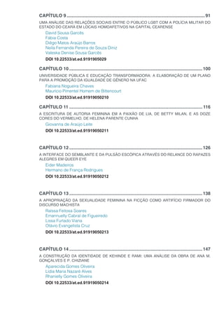 CAPÍTULO 9...............................................................................................................91
UMA ANÁLISE DAS RELAÇÕES SOCIAIS ENTRE O PÚBLICO LGBT COM A POLÍCIA MILITAR DO
ESTADO DO CEARÁ EM LOCAIS HOMOAFETIVOS NA CAPITAL CEARENSE
David Sousa Garcês
Fábia Costa
Diêgo Matos Araújo Barros
Neila Fernanda Pereira de Souza Diniz
Valeska Denise Sousa Garcês
DOI 10.22533/at.ed.9191905029
CAPÍTULO 10...........................................................................................................100
UNIVERSIDADE PÚBLICA E EDUCAÇÃO TRANSFORMADORA: A ELABORAÇÃO DE UM PLANO
PARA A PROMOÇÃO DA IGUALDADE DE GÊNERO NA UFAC
Fabiana Nogueira Chaves
Maurício Pimentel Homem de Bittencourt
DOI 10.22533/at.ed.91919050210
CAPÍTULO 11........................................................................................................... 116
A ESCRITURA DE AUTORIA FEMININA EM A PAIXÃO DE LIA, DE BETTY MILAN, E AS DOZE
CORES DO VERMELHO, DE HELENA PARENTE CUNHA
Giovanna de Araújo Leite
DOI 10.22533/at.ed.91919050211
CAPÍTULO 12...........................................................................................................126
A INTERFACE DO SEMBLANTE E DA PULSÃO ESCÓPICA ATRAVÉS DO RELANCE DO RAPAZES
ALEGRES EM QUEER EYE
Eider Madeiros
Hermano de França Rodrigues
DOI 10.22533/at.ed.91919050212
CAPÍTULO 13...........................................................................................................138
A APROPRIAÇÃO DA SEXUALIDADE FEMININA NA FICÇÃO COMO ARTIFÍCIO FIRMADOR DO
DISCURSO MACHISTA
Raíssa Feitosa Soares
Emannuelly Cabral de Figueiredo
Lissa Furtado Viana
Otávio Evangelista Cruz
DOI 10.22533/at.ed.91919050213
CAPÍTULO 14...........................................................................................................147
A CONSTRUÇÃO DA IDENTIDADE DE KEHINDE E RAMI: UMA ANÁLISE DA OBRA DE ANA M.
GONÇALVES E P. CHIZIANE
Aparecida Gomes Oliveira
Lídia Maria Nazaré Alves
Rhanielly Gomes Oliveira
DOI 10.22533/at.ed.91919050214
 